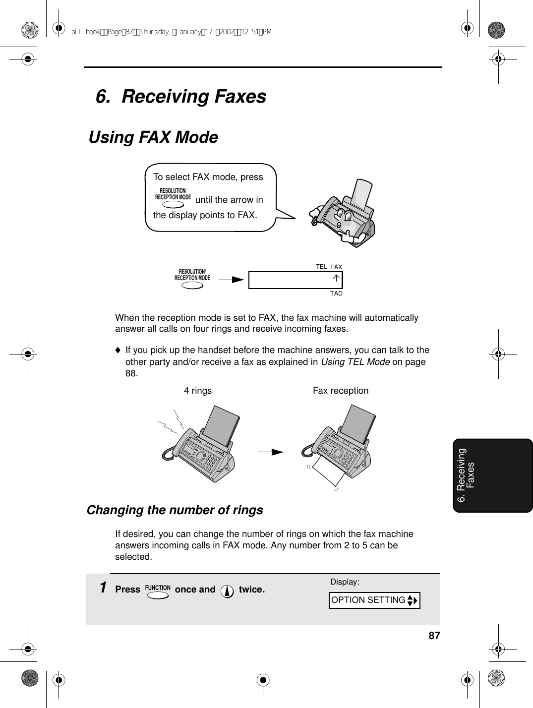 876. Receiving FaxesWhen the reception mode is set to FAX, the fax machine will automatically answer all calls on four rings and receive incoming faxes.♦If you pick up the handset before the machine answers, you can talk to the other party and/or receive a fax as explained in Using TEL Mode on page 88.4 rings Fax reception6.  Receiving FaxesUsing FAX ModeRESOLUTION/RECEPTION MODEChanging the number of ringsIf desired, you can change the number of rings on which the fax machine answers incoming calls in FAX mode. Any number from 2 to 5 can be selected.1Press   once and   twice.FUNCTIONDisplay:FAXTELTADOPTION SETTINGTo select FAX mode, press  until the arrow in the display points to FAX.RESOLUTION/RECEPTION MODEall.bookPage87Thursday,January17,200212:51PM