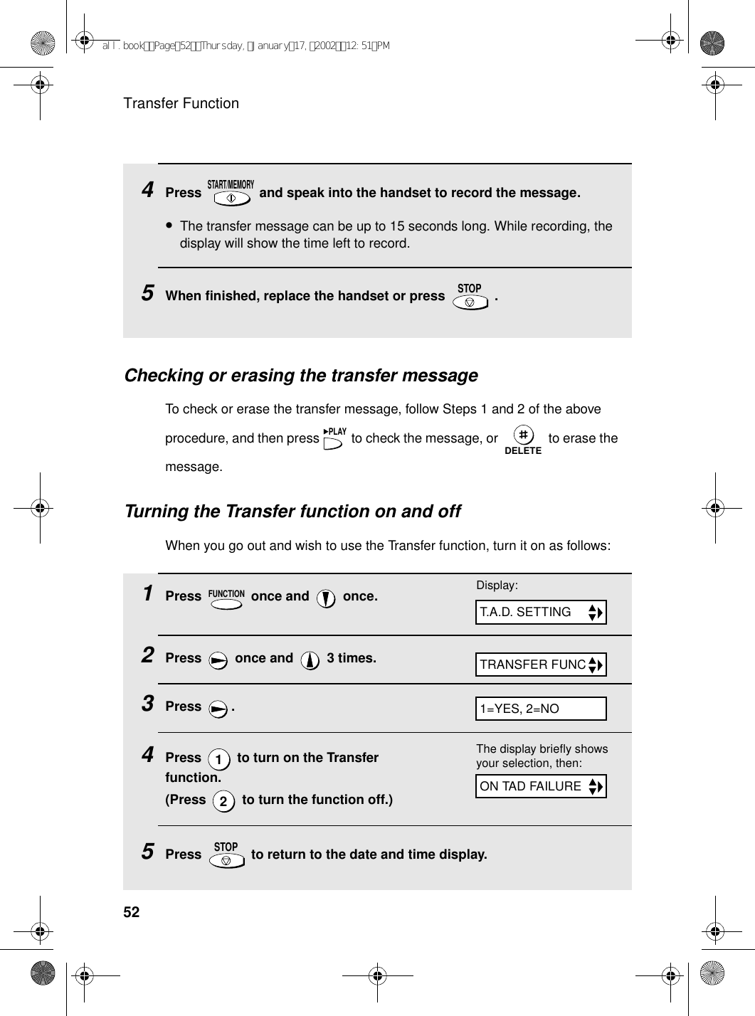 Transfer Function524Press   and speak into the handset to record the message.•The transfer message can be up to 15 seconds long. While recording, the display will show the time left to record.5When finished, replace the handset or press   .START/MEMORYSTOPChecking or erasing the transfer messageTo check or erase the transfer message, follow Steps 1 and 2 of the above procedure, and then press   to check the message, or   to erase the message.PLAYDELETETurning the Transfer function on and offWhen you go out and wish to use the Transfer function, turn it on as follows:1Press   once and   once.2Press   once and   3 times.3Press .4Press   to turn on the Transfer function.(Press   to turn the function off.)5Press   to return to the date and time display.FUNCTION12STOPTRANSFER FUNCDisplay:T.A.D. SETTING1=YES, 2=NOThe display briefly shows your selection, then:ON TAD FAILUREall.bookPage52Thursday,January17,200212:51PM