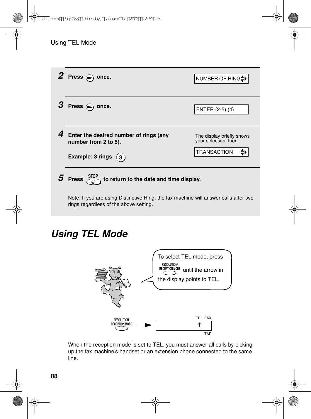 Using TEL Mode882Press  once.3Press  once.4Enter the desired number of rings (any number from 2 to 5).Example: 3 rings  5Press   to return to the date and time display.Note: If you are using Distinctive Ring, the fax machine will answer calls after two rings regardless of the above setting.3STOPUsing TEL ModeThe display briefly shows your selection, then:To select TEL mode, press  until the arrow in the display points to TEL.RESOLUTION/RECEPTION MODEWhen the reception mode is set to TEL, you must answer all calls by picking up the fax machine’s handset or an extension phone connected to the same line.RESOLUTION/RECEPTION MODEFAXTADTELNUMBER OF RINGTRANSACTIONENTER (2-5) (4)all.bookPage88Thursday,January17,200212:51PM