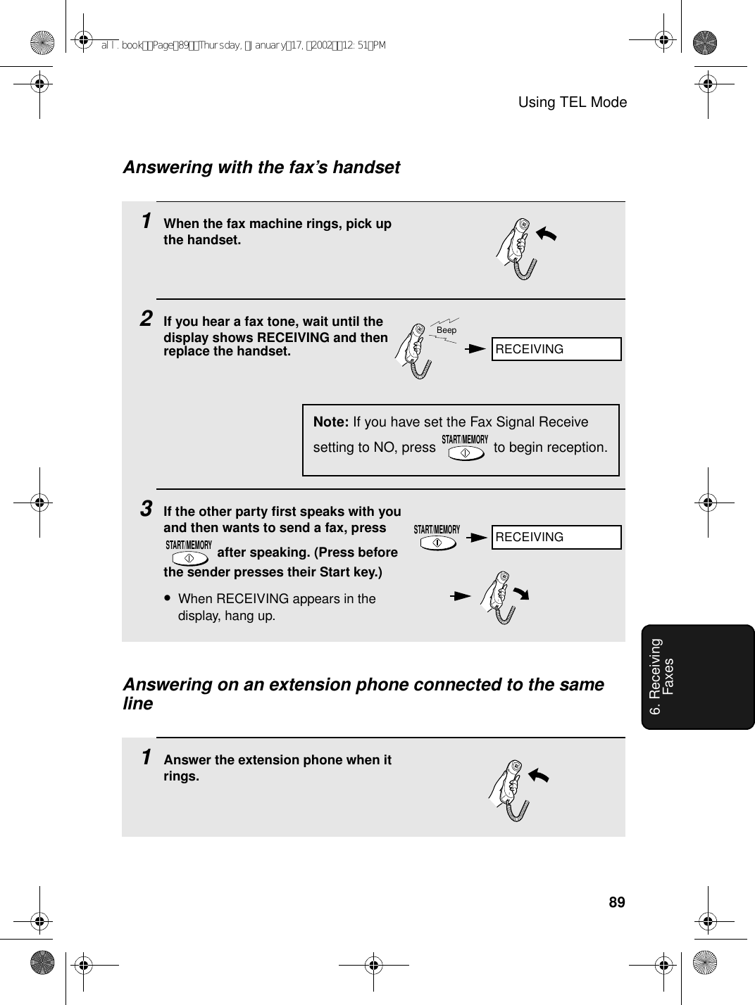 Using TEL Mode896. Receiving Faxes1When the fax machine rings, pick up the handset.2If you hear a fax tone, wait until the display shows RECEIVING and then replace the handset.3If the other party first speaks with you and then wants to send a fax, press  after speaking. (Press before the sender presses their Start key.) •When RECEIVING appears in the display, hang up.START/MEMORYAnswering on an extension phone connected to the same lineAnswering with the fax’s handsetNote: If you have set the Fax Signal Receive setting to NO, press   to begin reception.START/MEMORYBeepSTART/MEMORY1Answer the extension phone when it rings.RECEIVINGRECEIVINGall.bookPage89Thursday,January17,200212:51PM