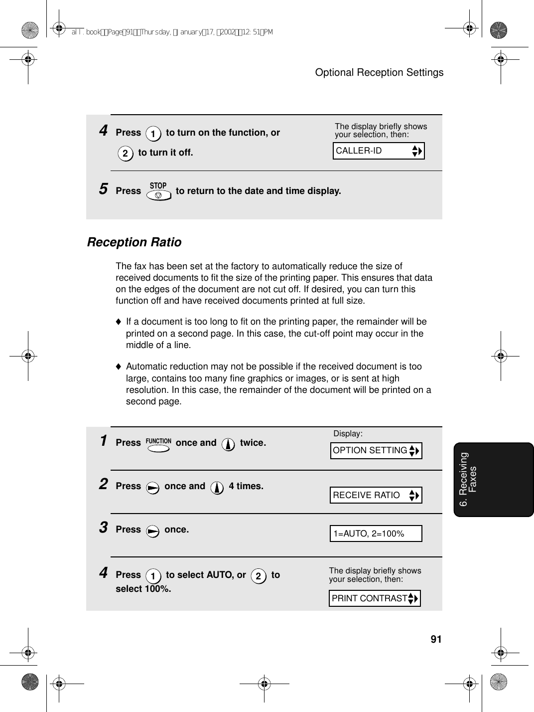 Optional Reception Settings916. Receiving Faxes4Press   to turn on the function, or   to turn it off.  5Press   to return to the date and time display.12STOPReception RatioThe fax has been set at the factory to automatically reduce the size of received documents to fit the size of the printing paper. This ensures that data on the edges of the document are not cut off. If desired, you can turn this function off and have received documents printed at full size.♦If a document is too long to fit on the printing paper, the remainder will be printed on a second page. In this case, the cut-off point may occur in the middle of a line.♦Automatic reduction may not be possible if the received document is too large, contains too many fine graphics or images, or is sent at high resolution. In this case, the remainder of the document will be printed on a second page.1Press   once and   twice.2Press   once and   4 times.3Press  once.4Press   to select AUTO, or   to select 100%.FUNCTION12The display briefly shows your selection, then:Display:CALLER-IDOPTION SETTINGRECEIVE RATIOThe display briefly shows your selection, then:PRINT CONTRAST1=AUTO, 2=100%all.bookPage91Thursday,January17,200212:51PM