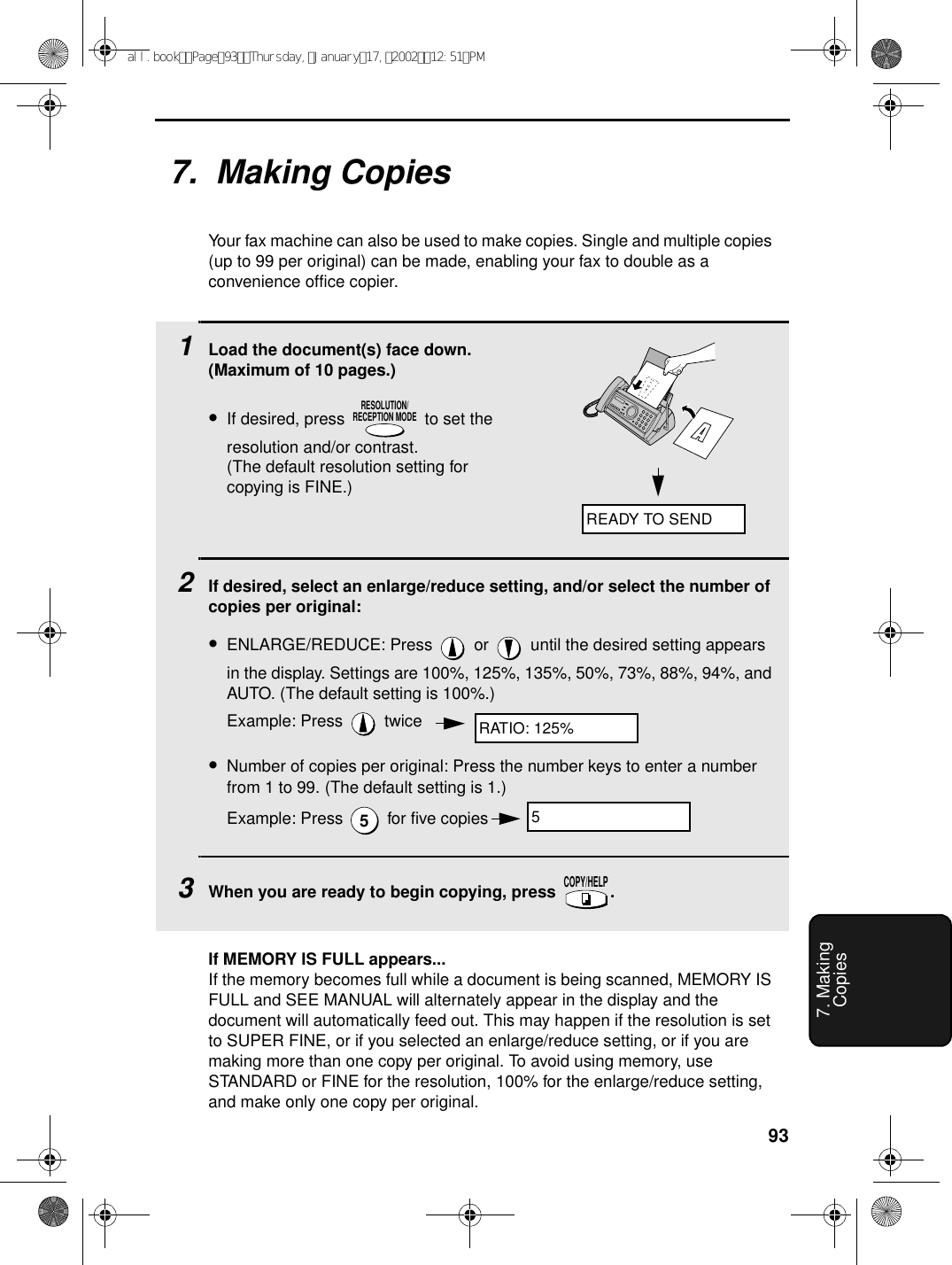 937. MakingCopies7.  Making CopiesYour fax machine can also be used to make copies. Single and multiple copies (up to 99 per original) can be made, enabling your fax to double as a convenience office copier. 1Load the document(s) face down. (Maximum of 10 pages.)•If desired, press   to set the resolution and/or contrast. (The default resolution setting for copying is FINE.)2If desired, select an enlarge/reduce setting, and/or select the number of copies per original:•ENLARGE/REDUCE: Press   or   until the desired setting appears in the display. Settings are 100%, 125%, 135%, 50%, 73%, 88%, 94%, and AUTO. (The default setting is 100%.)Example: Press   twice•Number of copies per original: Press the number keys to enter a number from 1 to 99. (The default setting is 1.)Example: Press   for five copies3When you are ready to begin copying, press  .RESOLUTION/RECEPTION MODE5COPY/HELPREADY TO SENDRATIO: 125%5If MEMORY IS FULL appears...If the memory becomes full while a document is being scanned, MEMORY IS FULL and SEE MANUAL will alternately appear in the display and the document will automatically feed out. This may happen if the resolution is set to SUPER FINE, or if you selected an enlarge/reduce setting, or if you are making more than one copy per original. To avoid using memory, use STANDARD or FINE for the resolution, 100% for the enlarge/reduce setting, and make only one copy per original.all.bookPage93Thursday,January17,200212:51PM