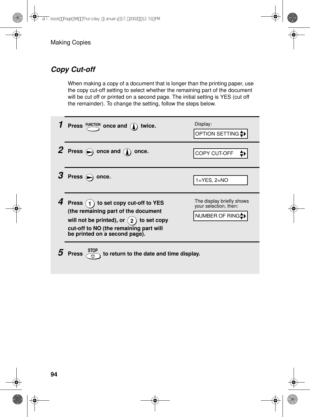 Making Copies941Press   once and   twice.2Press   once and   once.3Press  once.4Press   to set copy cut-off to YES (the remaining part of the document will not be printed), or   to set copy cut-off to NO (the remaining part will be printed on a second page).5Press   to return to the date and time display.FUNCTION12STOPDisplay:The display briefly shows your selection, then:OPTION SETTINGCOPY CUT-OFFNUMBER OF RING1=YES, 2=NOCopy Cut-offWhen making a copy of a document that is longer than the printing paper, use the copy cut-off setting to select whether the remaining part of the document will be cut off or printed on a second page. The initial setting is YES (cut off the remainder). To change the setting, follow the steps below.all.bookPage94Thursday,January17,200212:51PM