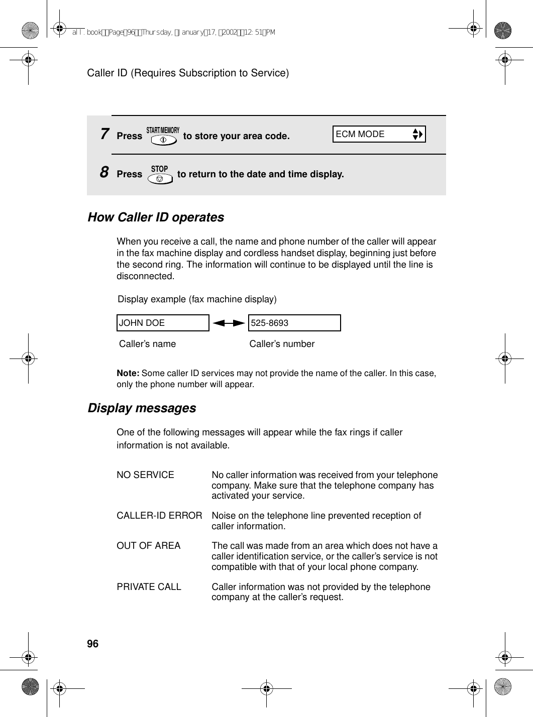 Caller ID (Requires Subscription to Service)967Press   to store your area code.8Press   to return to the date and time display.START/MEMORYSTOPHow Caller ID operatesWhen you receive a call, the name and phone number of the caller will appear in the fax machine display and cordless handset display, beginning just before the second ring. The information will continue to be displayed until the line is disconnected.Note: Some caller ID services may not provide the name of the caller. In this case, only the phone number will appear.Display messagesOne of the following messages will appear while the fax rings if caller information is not available.NO SERVICE No caller information was received from your telephone company. Make sure that the telephone company has activated your service.CALLER-ID ERROR Noise on the telephone line prevented reception of caller information.OUT OF AREA The call was made from an area which does not have a caller identification service, or the caller’s service is not compatible with that of your local phone company.PRIVATE CALL Caller information was not provided by the telephone company at the caller’s request.Display example (fax machine display)Caller’s name Caller’s numberJOHN DOE 525-8693ECM MODEall.bookPage96Thursday,January17,200212:51PM