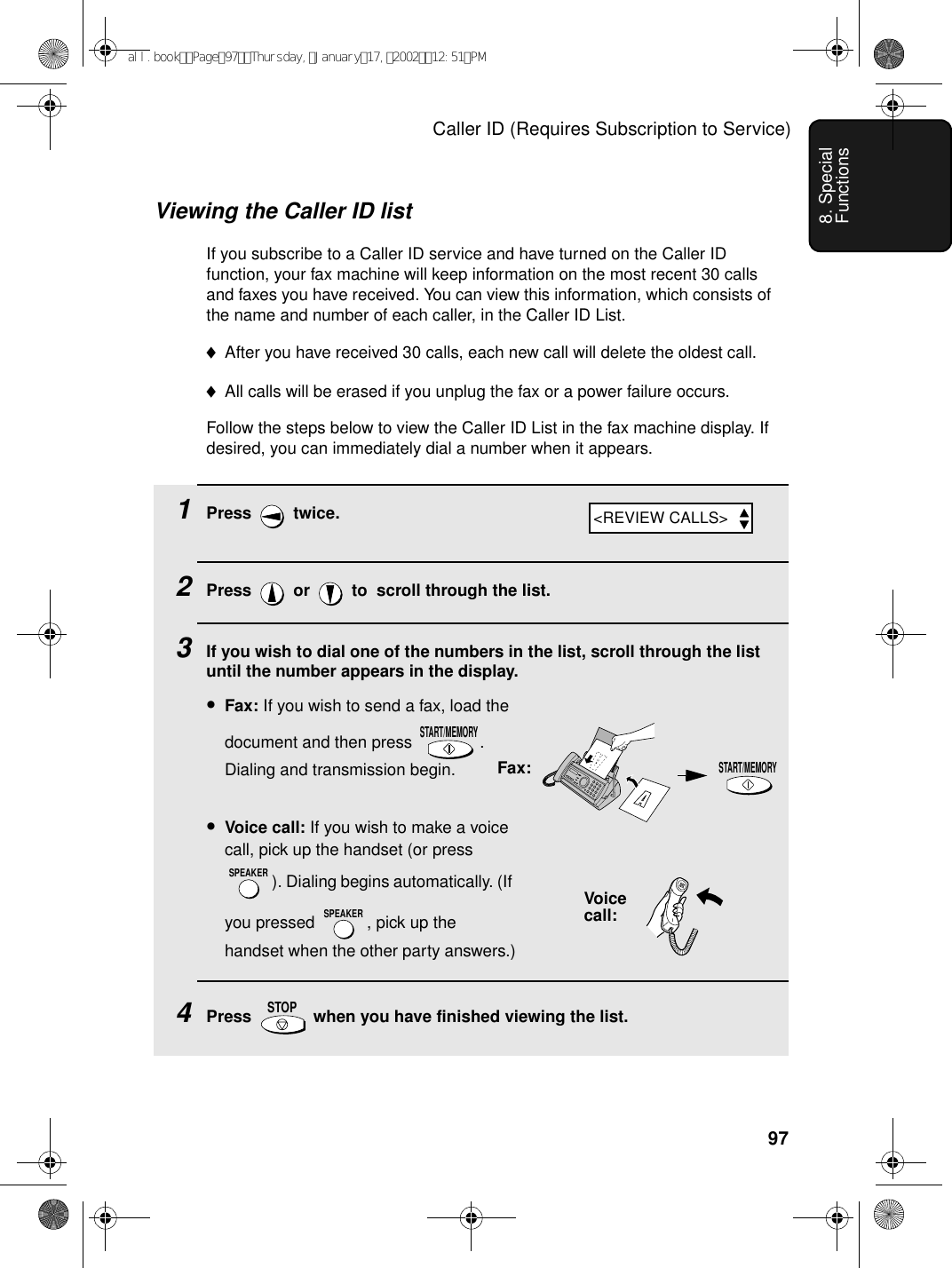 Caller ID (Requires Subscription to Service)978. Special FunctionsViewing the Caller ID listIf you subscribe to a Caller ID service and have turned on the Caller ID function, your fax machine will keep information on the most recent 30 calls and faxes you have received. You can view this information, which consists of the name and number of each caller, in the Caller ID List.♦After you have received 30 calls, each new call will delete the oldest call.♦All calls will be erased if you unplug the fax or a power failure occurs. Follow the steps below to view the Caller ID List in the fax machine display. If desired, you can immediately dial a number when it appears.1Press  twice.2Press   or   to  scroll through the list.3If you wish to dial one of the numbers in the list, scroll through the list until the number appears in the display.•Fax: If you wish to send a fax, load the document and then press  . Dialing and transmission begin.•Voice call: If you wish to make a voice call, pick up the handset (or press ). Dialing begins automatically. (If you pressed  , pick up the handset when the other party answers.)4Press   when you have finished viewing the list.START/MEMORYSPEAKERSPEAKERSTOPSTART/MEMORYFax:Voicecall:&lt;REVIEW CALLS&gt;all.bookPage97Thursday,January17,200212:51PM