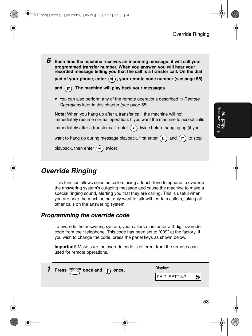 Override Ringing533. Answering Machine6Each time the machine receives an incoming message, it will call your programmed transfer number. When you answer, you will hear your recorded message telling you that the call is a transfer call. On the dial pad of your phone, enter  , your remote code number (see page 55), and  . The machine will play back your messages. •You can also perform any of the remote operations described in Remote Operations later in this chapter (see page 55).Note: When you hang up after a transfer call, the machine will not immediately resume normal operation. If you want the machine to accept calls immediately after a transfer call, enter   twice before hanging up (if you want to hang up during message playback, first enter   and   to stop playback, then enter   twice).0Override RingingThis function allows selected callers using a touch-tone telephone to override the answering system&apos;s outgoing message and cause the machine to make a special ringing sound, alerting you that they are calling. This is useful when you are near the machine but only want to talk with certain callers, taking all other calls on the answering system.Programming the override codeTo override the answering system, your callers must enter a 3-digit override code from their telephone. This code has been set to &quot;009&quot; at the factory. If you wish to change the code, press the panel keys as shown below.Important! Make sure the override code is different from the remote code used for remote operations.1Press   once and   once.FUNCTIONDisplay:T.A.D. SETTINGall.bookPage53Thursday,January17,200212:51PM