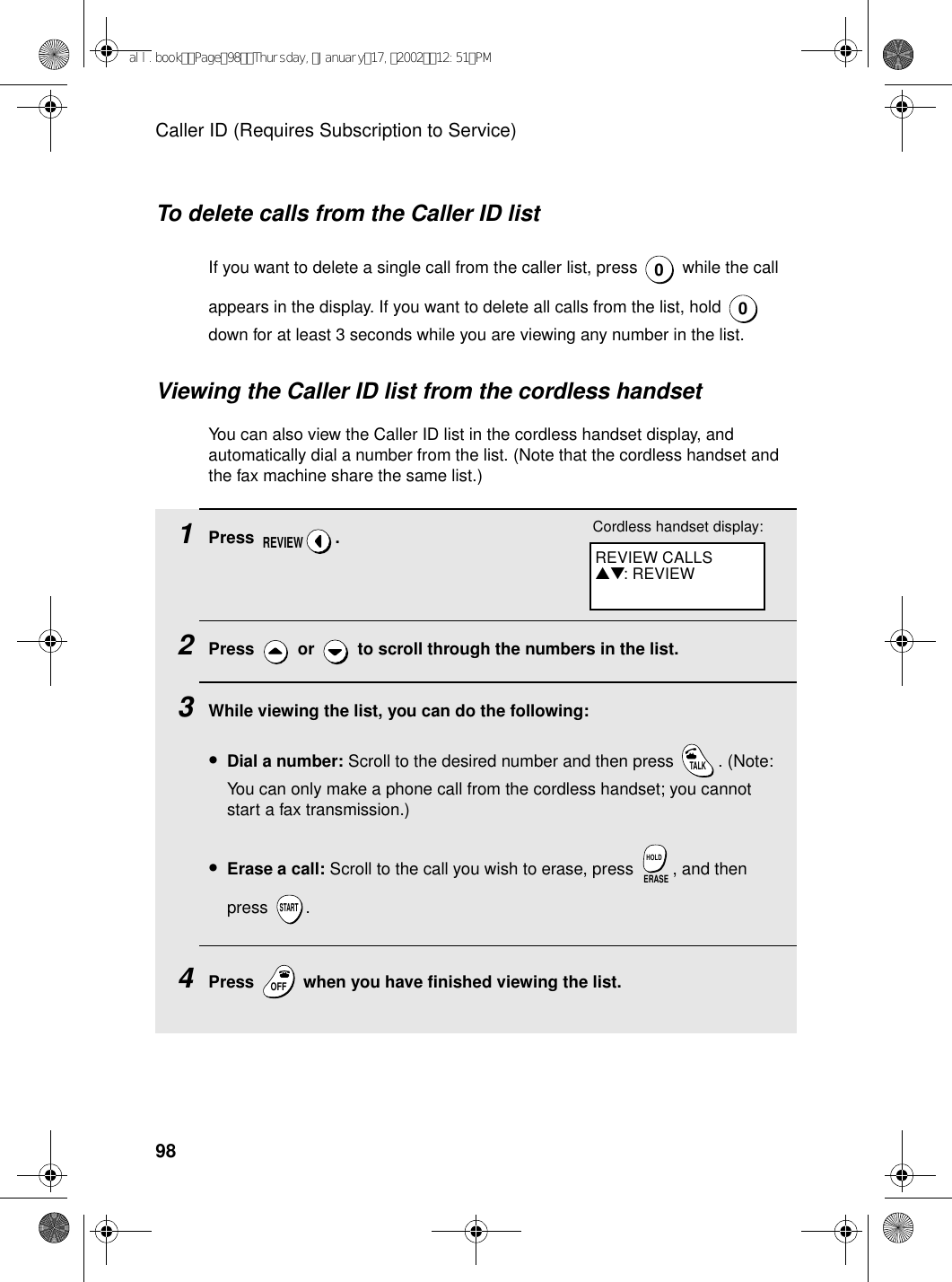 Caller ID (Requires Subscription to Service)98To delete calls from the Caller ID listIf you want to delete a single call from the caller list, press   while the call appears in the display. If you want to delete all calls from the list, hold   down for at least 3 seconds while you are viewing any number in the list.00Viewing the Caller ID list from the cordless handsetYou can also view the Caller ID list in the cordless handset display, and automatically dial a number from the list. (Note that the cordless handset and the fax machine share the same list.)1Press .2Press   or   to scroll through the numbers in the list.3While viewing the list, you can do the following:•Dial a number: Scroll to the desired number and then press  . (Note: You can only make a phone call from the cordless handset; you cannot start a fax transmission.)•Erase a call: Scroll to the call you wish to erase, press  , and then press .4Press   when you have finished viewing the list.REVIEWTALKERASEHOLDSTARTOFFOFFREVIEW CALLS▲▼: REVIEWCordless handset display:all.bookPage98Thursday,January17,200212:51PM