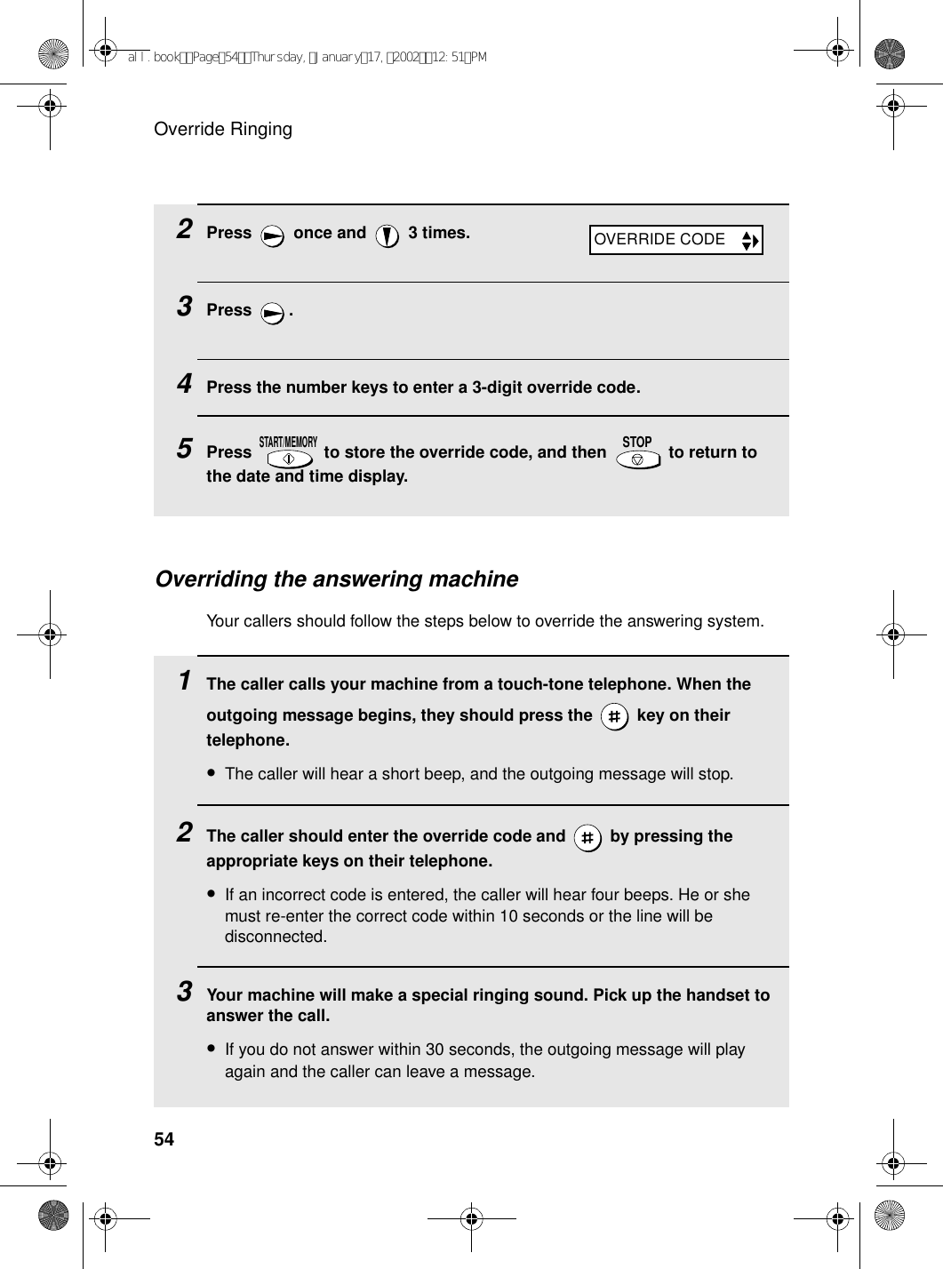 Override Ringing542Press   once and   3 times.3Press .4Press the number keys to enter a 3-digit override code.5Press   to store the override code, and then   to return to the date and time display.START/MEMORYSTOPOVERRIDE CODEOverriding the answering machineYour callers should follow the steps below to override the answering system.1The caller calls your machine from a touch-tone telephone. When the outgoing message begins, they should press the   key on their telephone.•The caller will hear a short beep, and the outgoing message will stop.2The caller should enter the override code and   by pressing the appropriate keys on their telephone.•If an incorrect code is entered, the caller will hear four beeps. He or she must re-enter the correct code within 10 seconds or the line will be disconnected.3Your machine will make a special ringing sound. Pick up the handset to answer the call.•If you do not answer within 30 seconds, the outgoing message will play again and the caller can leave a message.all.bookPage54Thursday,January17,200212:51PM