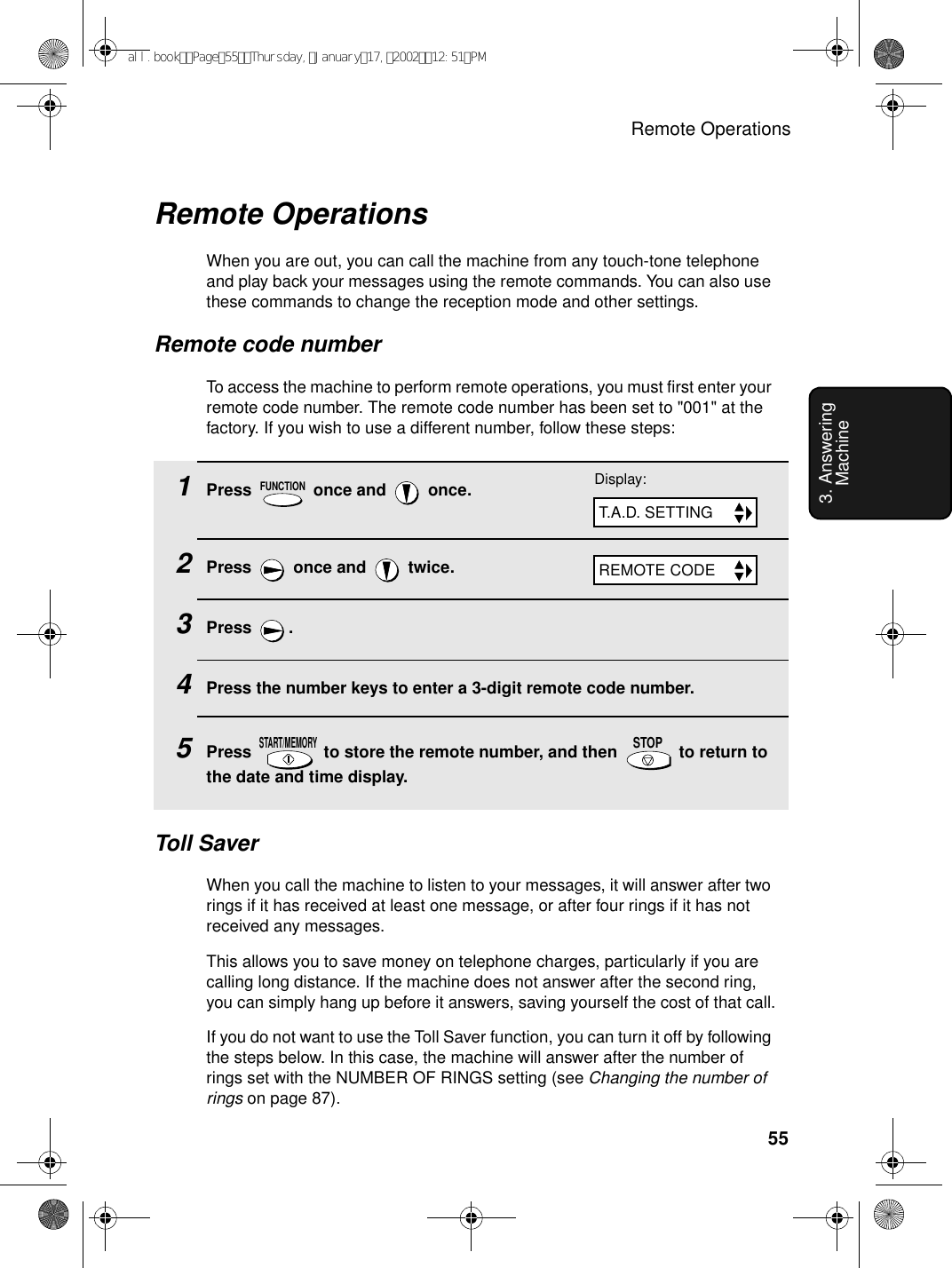 Remote Operations553. Answering Machine1Press   once and   once.2Press   once and   twice.3Press .4Press the number keys to enter a 3-digit remote code number.5Press   to store the remote number, and then   to return to the date and time display.FUNCTIONSTART/MEMORYSTOPRemote OperationsWhen you are out, you can call the machine from any touch-tone telephone and play back your messages using the remote commands. You can also use these commands to change the reception mode and other settings.Remote code numberTo access the machine to perform remote operations, you must first enter your remote code number. The remote code number has been set to &quot;001&quot; at the factory. If you wish to use a different number, follow these steps:Display:T.A.D. SETTINGREMOTE CODEToll SaverWhen you call the machine to listen to your messages, it will answer after two rings if it has received at least one message, or after four rings if it has not received any messages.This allows you to save money on telephone charges, particularly if you are calling long distance. If the machine does not answer after the second ring, you can simply hang up before it answers, saving yourself the cost of that call.If you do not want to use the Toll Saver function, you can turn it off by following the steps below. In this case, the machine will answer after the number of rings set with the NUMBER OF RINGS setting (see Changing the number of rings on page 87).all.bookPage55Thursday,January17,200212:51PM