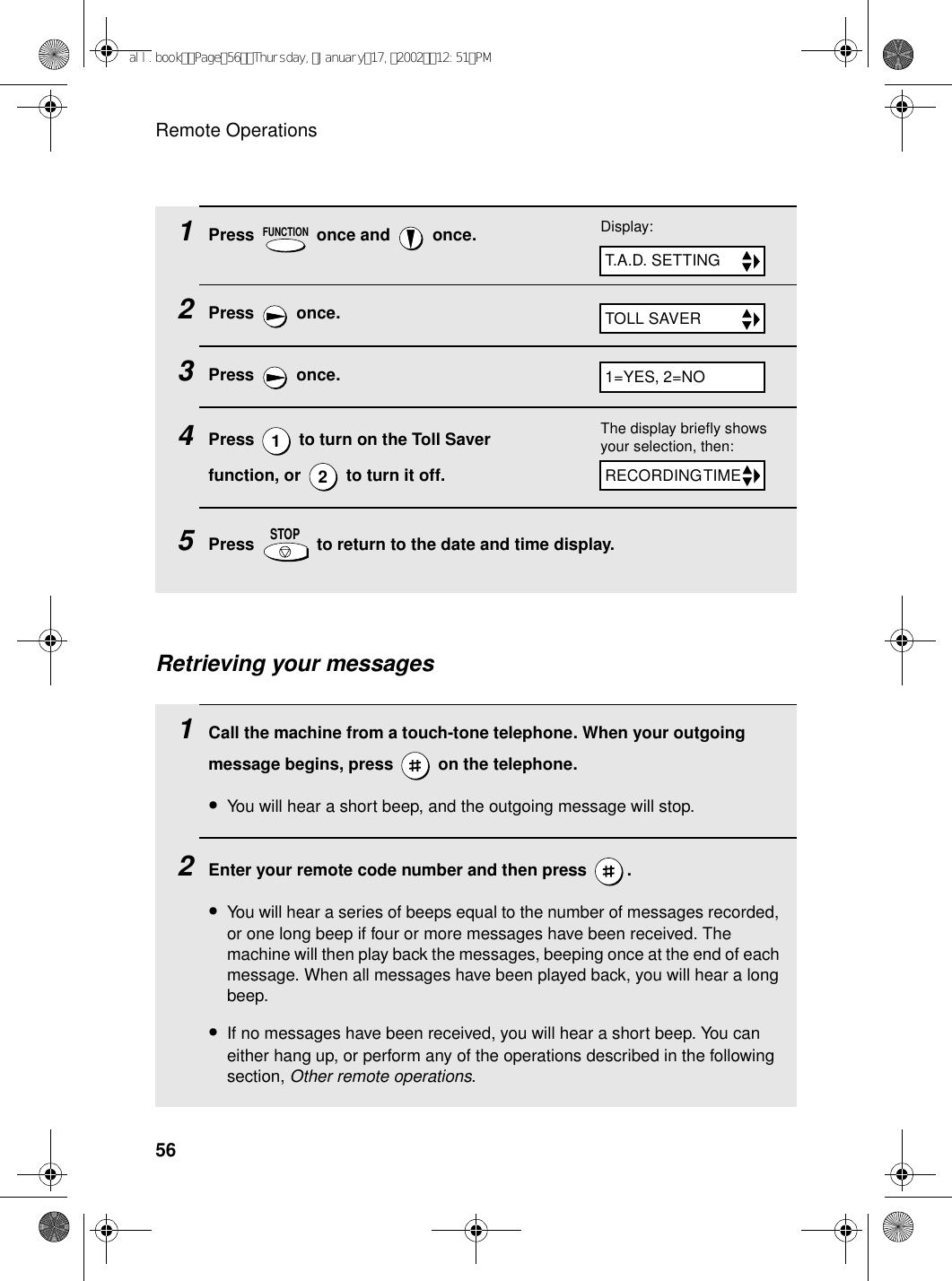 Remote Operations561Press   once and   once.2Press  once.3Press  once.4Press   to turn on the Toll Saver function, or   to turn it off.5Press   to return to the date and time display.FUNCTION12STOPTOLL SAVERDisplay:T.A.D. SETTING1=YES, 2=NOThe display briefly shows your selection, then:RECORDING TIMERetrieving your messages1Call the machine from a touch-tone telephone. When your outgoing message begins, press   on the telephone.•You will hear a short beep, and the outgoing message will stop.2Enter your remote code number and then press  .•You will hear a series of beeps equal to the number of messages recorded, or one long beep if four or more messages have been received. The machine will then play back the messages, beeping once at the end of each message. When all messages have been played back, you will hear a long beep.•If no messages have been received, you will hear a short beep. You can either hang up, or perform any of the operations described in the following section, Other remote operations.all.bookPage56Thursday,January17,200212:51PM