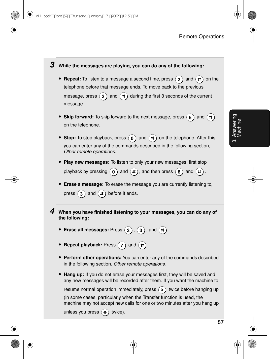 Remote Operations573. Answering Machine3While the messages are playing, you can do any of the following:•Repeat: To listen to a message a second time, press   and   on the telephone before that message ends. To move back to the previous message, press   and   during the first 3 seconds of the current message.•Skip forward: To skip forward to the next message, press   and   on the telephone.•Stop: To stop playback, press   and   on the telephone. After this, you can enter any of the commands described in the following section, Other remote operations.•Play new messages: To listen to only your new messages, first stop playback by pressing   and  , and then press   and  .•Erase a message: To erase the message you are currently listening to, press  and  before it ends.4When you have finished listening to your messages, you can do any of the following:•Erase all messages: Press , , and .•Repeat playback: Press  and .•Perform other operations: You can enter any of the commands described in the following section, Other remote operations.•Hang up: If you do not erase your messages first, they will be saved and any new messages will be recorded after them. If you want the machine to resume normal operation immediately, press   twice before hanging up (in some cases, particularly when the Transfer function is used, the machine may not accept new calls for one or two minutes after you hang up unless you press   twice).22500 633 37all.bookPage57Thursday,January17,200212:51PM