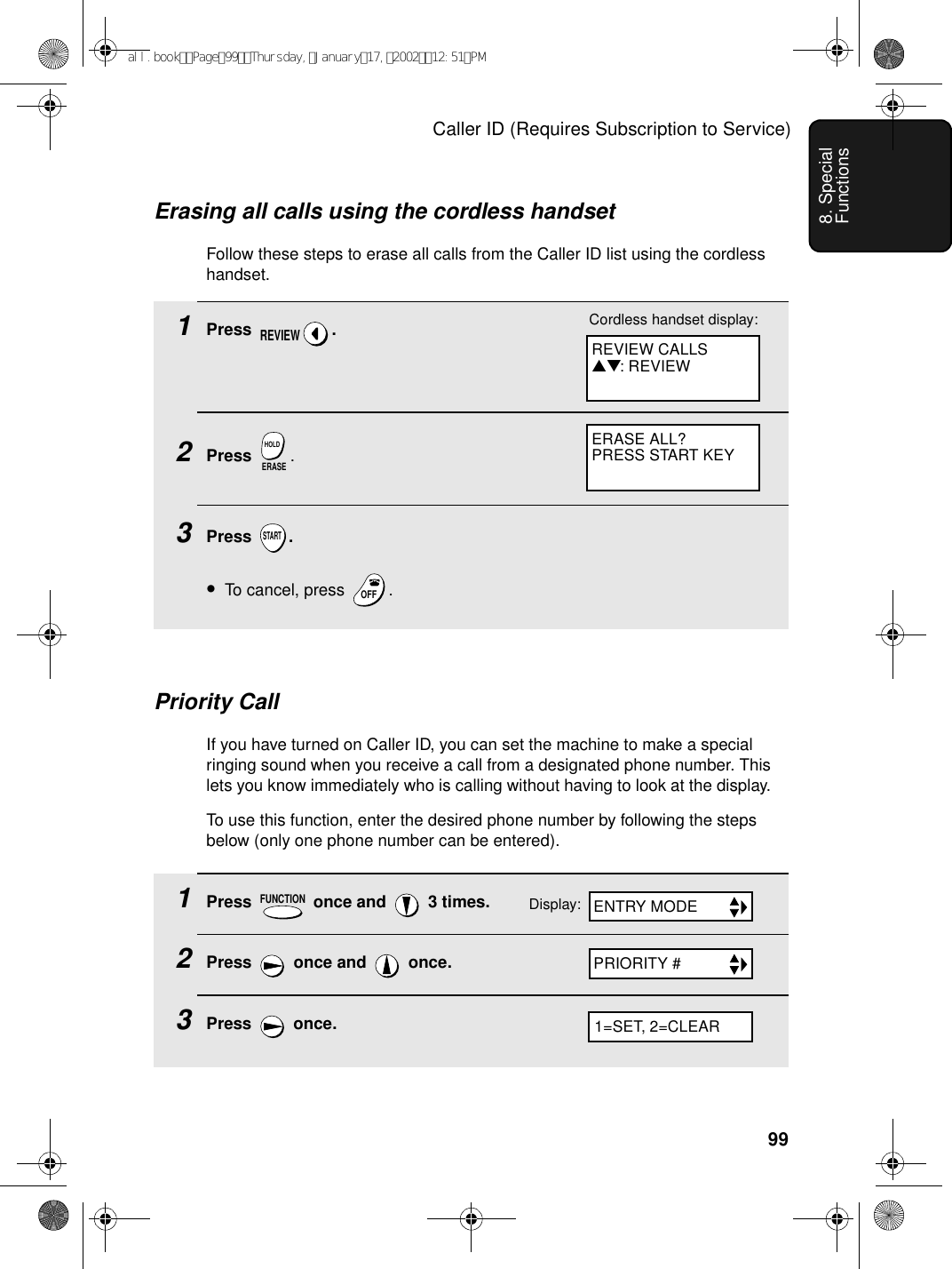 Caller ID (Requires Subscription to Service)998. Special Functions1Press   once and   3 times.2Press   once and   once.3Press  once.FUNCTIONPriority CallIf you have turned on Caller ID, you can set the machine to make a special ringing sound when you receive a call from a designated phone number. This lets you know immediately who is calling without having to look at the display. To use this function, enter the desired phone number by following the steps below (only one phone number can be entered).Display: ENTRY MODEPRIORITY #1=SET, 2=CLEARErasing all calls using the cordless handsetFollow these steps to erase all calls from the Caller ID list using the cordless handset.1Press .2Press  .3Press .•To cancel, press  .REVIEWERASEHOLDSTARTOFFOFFREVIEW CALLS▲▼: REVIEWCordless handset display:ERASE ALL?PRESS START KEYall.bookPage99Thursday,January17,200212:51PM