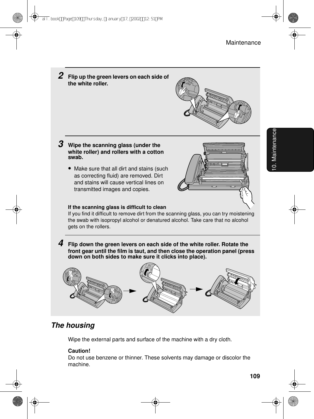 Maintenance10910. Maintenance2Flip up the green levers on each side of the white roller.3Wipe the scanning glass (under the white roller) and rollers with a cotton swab.•Make sure that all dirt and stains (such as correcting fluid) are removed. Dirt and stains will cause vertical lines on transmitted images and copies.If the scanning glass is difficult to cleanIf you find it difficult to remove dirt from the scanning glass, you can try moistening the swab with isopropyl alcohol or denatured alcohol. Take care that no alcohol gets on the rollers.4Flip down the green levers on each side of the white roller. Rotate the front gear until the film is taut, and then close the operation panel (press down on both sides to make sure it clicks into place).The housingWipe the external parts and surface of the machine with a dry cloth.Caution!Do not use benzene or thinner. These solvents may damage or discolor the machine.all.bookPage109Thursday,January17,200212:51PM