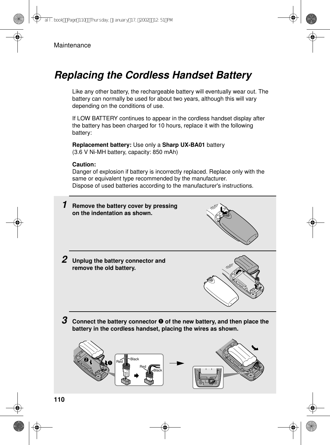 Maintenance110Replacing the Cordless Handset BatteryLike any other battery, the rechargeable battery will eventually wear out. The battery can normally be used for about two years, although this will vary depending on the conditions of use.If LOW BATTERY continues to appear in the cordless handset display after the battery has been charged for 10 hours, replace it with the following battery:Replacement battery: Use only a Sharp UX-BA01 battery (3.6 V Ni-MH battery, capacity: 850 mAh)Caution:Danger of explosion if battery is incorrectly replaced. Replace only with the same or equivalent type recommended by the manufacturer.Dispose of used batteries according to the manufacturer&apos;s instructions.1Remove the battery cover by pressing on the indentation as shown.2Unplug the battery connector and remove the old battery.3Connect the battery connector ➊ of the new battery, and then place the battery in the cordless handset, placing the wires as shown.BlackRedBlackRedall.bookPage110Thursday,January17,200212:51PM