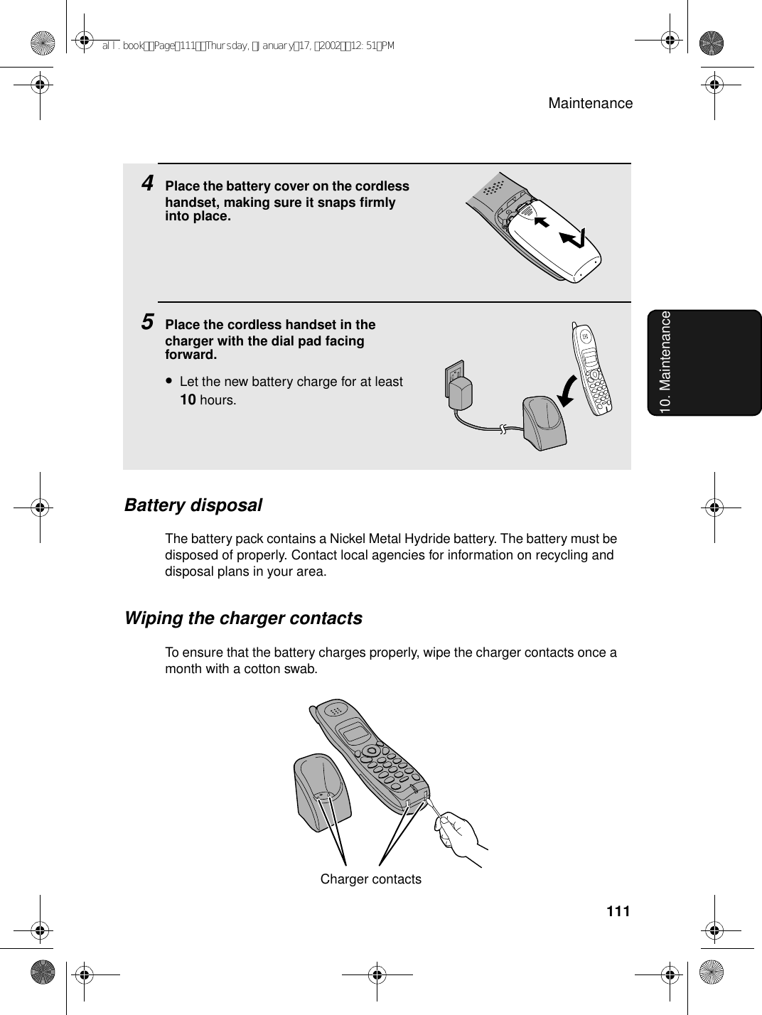 Maintenance11110. Maintenance4Place the battery cover on the cordless handset, making sure it snaps firmly into place.5Place the cordless handset in the charger with the dial pad facing forward.•Let the new battery charge for at least 10 hours.Battery disposalThe battery pack contains a Nickel Metal Hydride battery. The battery must be disposed of properly. Contact local agencies for information on recycling and disposal plans in your area.Wiping the charger contactsTo ensure that the battery charges properly, wipe the charger contacts once a month with a cotton swab.Charger contactsall.bookPage111Thursday,January17,200212:51PM