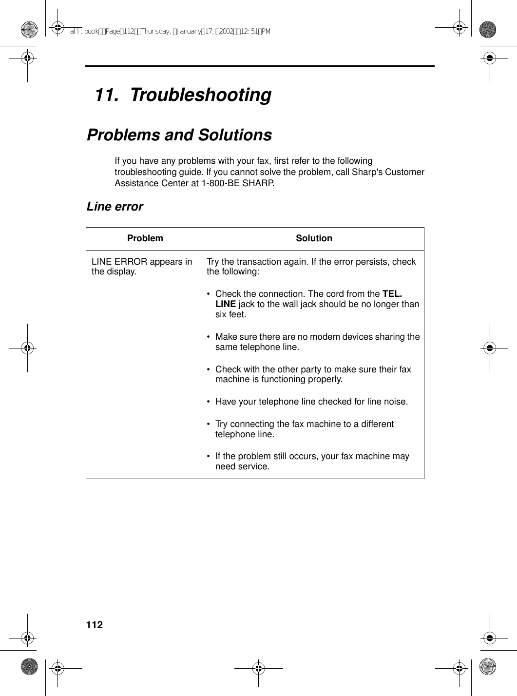 11211.  TroubleshootingProblems and SolutionsIf you have any problems with your fax, first refer to the following troubleshooting guide. If you cannot solve the problem, call Sharp&apos;s Customer Assistance Center at 1-800-BE SHARP.Line errorProblem SolutionLINE ERROR appears in the display. Try the transaction again. If the error persists, check the following:•Check the connection. The cord from the TEL. LINE jack to the wall jack should be no longer than six feet.•Make sure there are no modem devices sharing the same telephone line.•Check with the other party to make sure their fax machine is functioning properly.•Have your telephone line checked for line noise.•Try connecting the fax machine to a different telephone line.•If the problem still occurs, your fax machine may need service.all.bookPage112Thursday,January17,200212:51PM