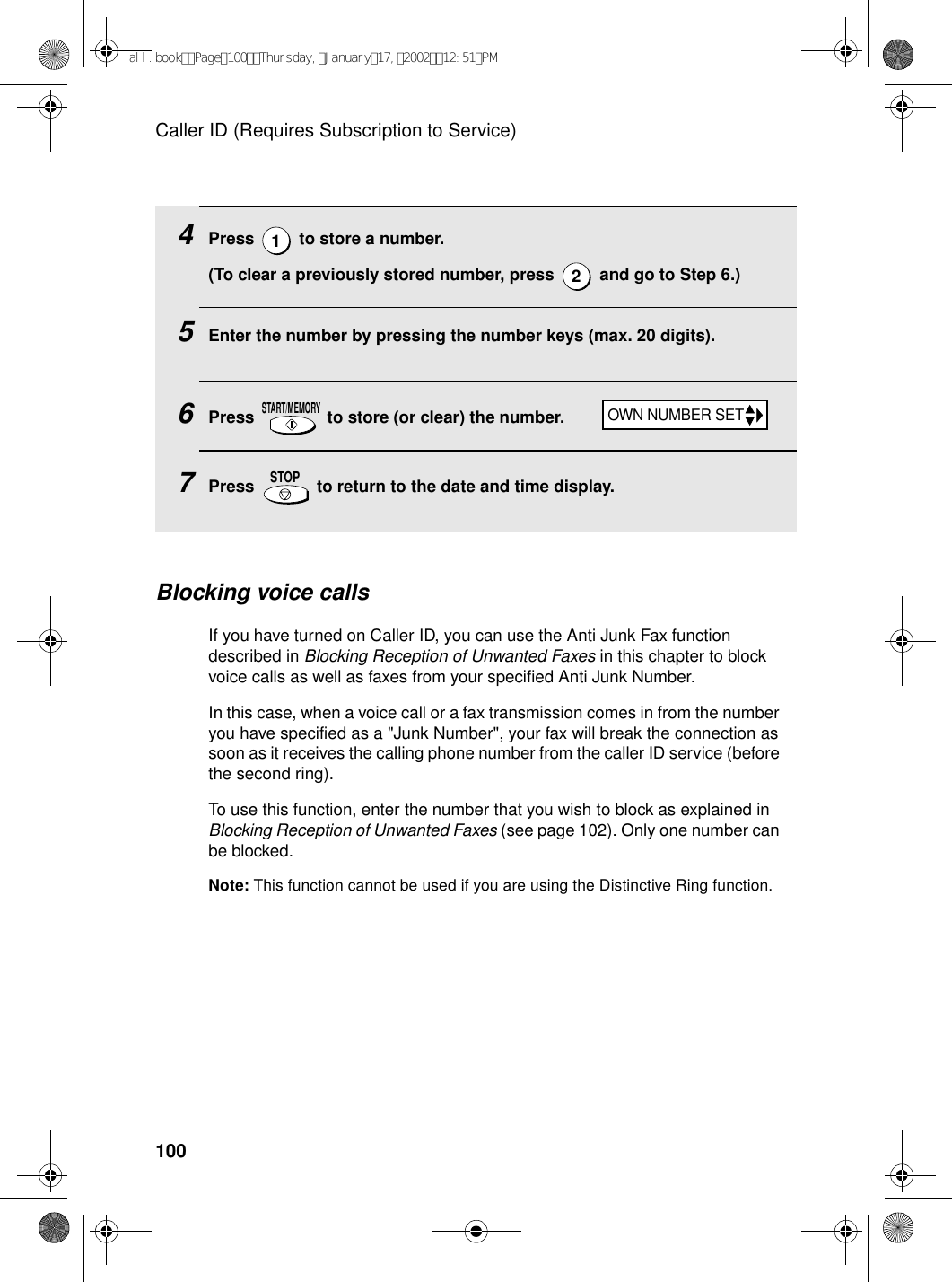 Caller ID (Requires Subscription to Service)100Blocking voice callsIf you have turned on Caller ID, you can use the Anti Junk Fax function described in Blocking Reception of Unwanted Faxes in this chapter to block voice calls as well as faxes from your specified Anti Junk Number.In this case, when a voice call or a fax transmission comes in from the number you have specified as a &quot;Junk Number&quot;, your fax will break the connection as soon as it receives the calling phone number from the caller ID service (before the second ring).To use this function, enter the number that you wish to block as explained in Blocking Reception of Unwanted Faxes (see page 102). Only one number can be blocked.Note: This function cannot be used if you are using the Distinctive Ring function.4Press   to store a number. (To clear a previously stored number, press   and go to Step 6.)5Enter the number by pressing the number keys (max. 20 digits). 6Press   to store (or clear) the number. 7Press   to return to the date and time display.12START/MEMORYSTOPOWN NUMBER SETall.bookPage100Thursday,January17,200212:51PM