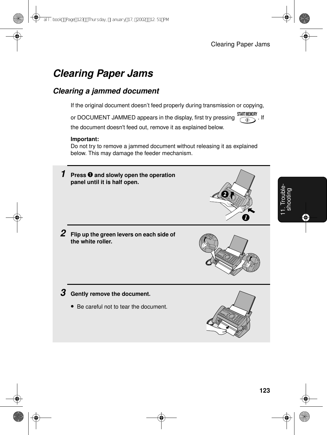 Clearing Paper Jams12311. Trouble-shootingClearing Paper JamsClearing a jammed documentIf the original document doesn’t feed properly during transmission or copying, or DOCUMENT JAMMED appears in the display, first try pressing  . If the document doesn&apos;t feed out, remove it as explained below.Important:Do not try to remove a jammed document without releasing it as explained below. This may damage the feeder mechanism.START/MEMORY1Press ➊ and slowly open the operation panel until it is half open.2Flip up the green levers on each side of the white roller.3Gently remove the document.•Be careful not to tear the document.12all.bookPage123Thursday,January17,200212:51PM