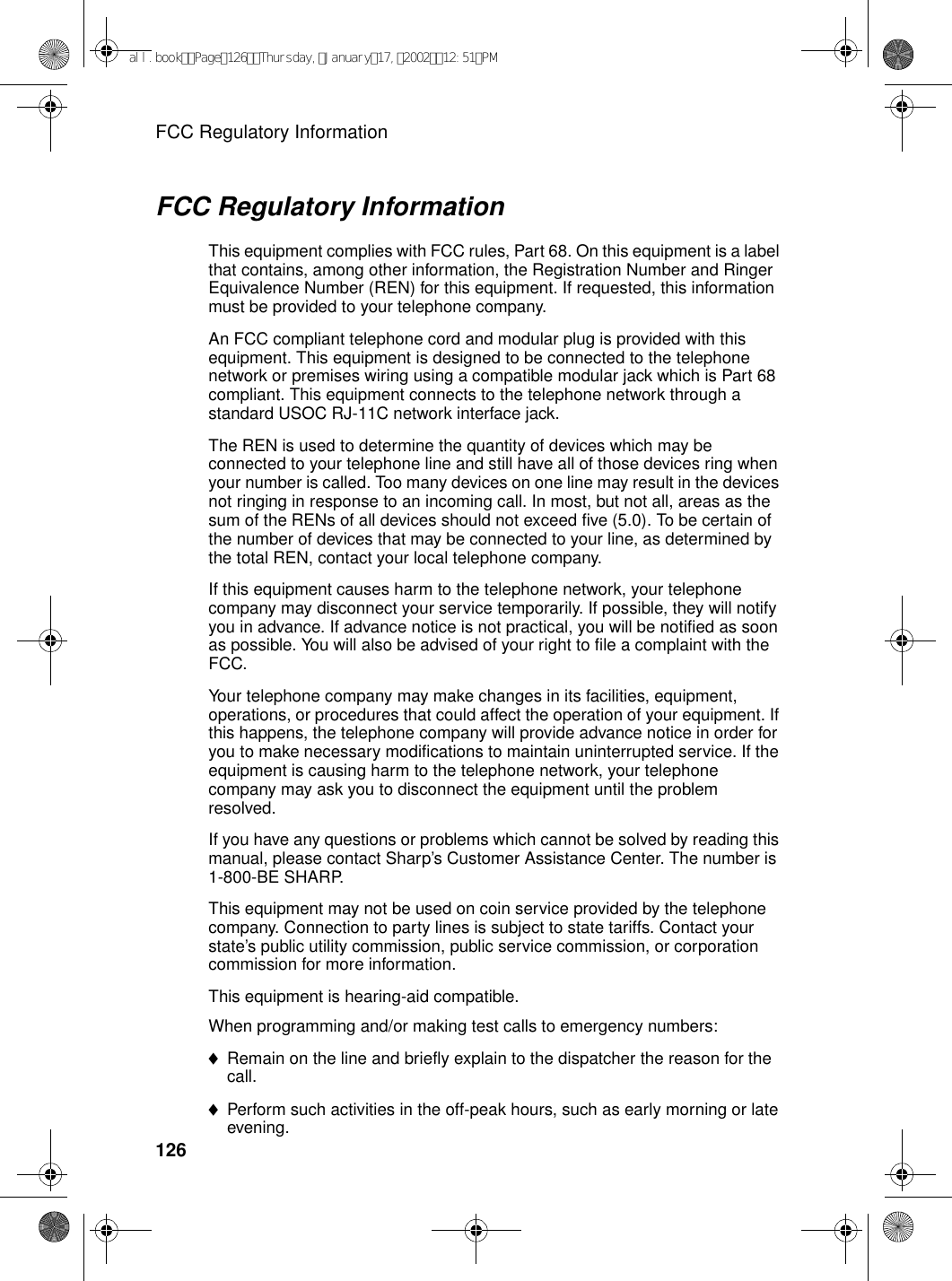 FCC Regulatory Information126FCC Regulatory InformationThis equipment complies with FCC rules, Part 68. On this equipment is a label that contains, among other information, the Registration Number and Ringer Equivalence Number (REN) for this equipment. If requested, this information must be provided to your telephone company. An FCC compliant telephone cord and modular plug is provided with this equipment. This equipment is designed to be connected to the telephone network or premises wiring using a compatible modular jack which is Part 68 compliant. This equipment connects to the telephone network through a standard USOC RJ-11C network interface jack. The REN is used to determine the quantity of devices which may be connected to your telephone line and still have all of those devices ring when your number is called. Too many devices on one line may result in the devices not ringing in response to an incoming call. In most, but not all, areas as the sum of the RENs of all devices should not exceed five (5.0). To be certain of the number of devices that may be connected to your line, as determined by the total REN, contact your local telephone company. If this equipment causes harm to the telephone network, your telephone company may disconnect your service temporarily. If possible, they will notify you in advance. If advance notice is not practical, you will be notified as soon as possible. You will also be advised of your right to file a complaint with the FCC. Your telephone company may make changes in its facilities, equipment, operations, or procedures that could affect the operation of your equipment. If this happens, the telephone company will provide advance notice in order for you to make necessary modifications to maintain uninterrupted service. If the equipment is causing harm to the telephone network, your telephone company may ask you to disconnect the equipment until the problem resolved. If you have any questions or problems which cannot be solved by reading this manual, please contact Sharp’s Customer Assistance Center. The number is 1-800-BE SHARP.This equipment may not be used on coin service provided by the telephone company. Connection to party lines is subject to state tariffs. Contact your state’s public utility commission, public service commission, or corporation commission for more information. This equipment is hearing-aid compatible. When programming and/or making test calls to emergency numbers: ♦Remain on the line and briefly explain to the dispatcher the reason for the call. ♦Perform such activities in the off-peak hours, such as early morning or late evening. all.bookPage126Thursday,January17,200212:51PM