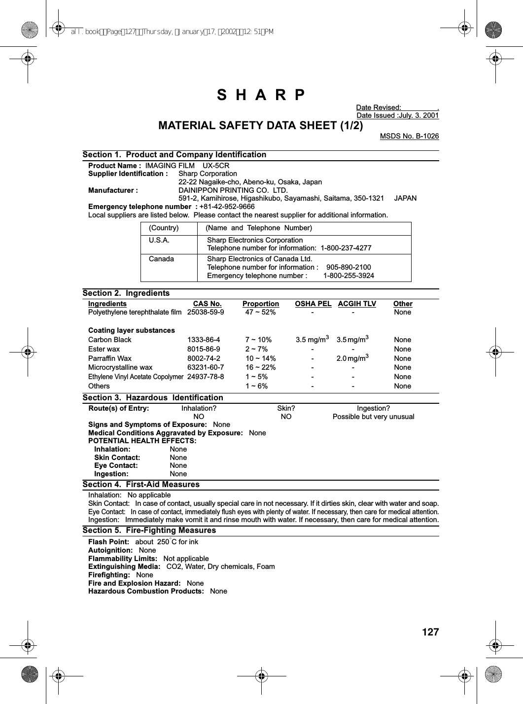 127SHARPDate Revised: .Date Issued :July. 3. 2001MATERIAL SAFETY DATA SHEET (1/2)MSDS No. B-1026Section 1. Product and Company IdentificationProduct Name : IMAGING FILM UX-5CRSupplier Identification : Sharp Corporation22-22 Nagaike-cho, Abeno-ku, Osaka, JapanManufacturer : DAINIPPON PRINTING CO. LTD.591-2, Kamihirose, Higashikubo, Sayamashi, Saitama, 350-1321 JAPANEmergency telephone number : +81-42-952-9666Local suppliers are listed below. Please contact the nearest supplier for additional information.Section 2. IngredientsIngredients CAS No. Proportion OSHA PEL ACGIH TLV OtherPolyethylene terephthalate film25038-59-9 47 ~ 52% - - NoneCoating layer substancesCarbon Black 1333-86-4 7 ~ 10% 3.5 mg/m33.5 mg/m3NoneEster wax 8015-86-9 2 ~ 7% - - NoneParraffin Wax 8002-74-2 10 ~ 14% - 2.0 mg/m3NoneMicrocrystalline wax 63231-60-7 16 ~ 22% - - NoneEthylene Vinyl Acetate Copolymer24937-78-8 1 ~ 5% - - NoneOthers 1 ~ 6% - - NoneSection 3. Hazardous IdentificationRoute(s) of Entry: Inhalation? Skin? Ingestion?NO NO Possible but very unusualSigns and Symptoms of Exposure: NoneMedical Conditions Aggravated by Exposure: NonePOTENTIAL HEALTH EFFECTS:Inhalation: NoneSkin Contact: NoneEye Contact: NoneIngestion: NoneSection 4. First-Aid MeasuresInhalation: No applicableSkin Contact: In case of contact, usually special care in not necessary. If it dirties skin, clear with water and soap.Eye Contact: In case of contact, immediately flush eyes with plenty of water. If necessary, then care for medical attention.Ingestion: Immediately make vomit it and rinse mouth with water. If necessary, then care for medical attention.Section 5. Fire-Fighting MeasuresFlash Point: about 250°CforinkAutoignition: NoneFlammability Limits: Not applicableExtinguishing Media: CO2, Water, Dry chemicals, FoamFirefighting: NoneFire and Explosion Hazard: NoneHazardous Combustion Products: None(Country) (Name and Telephone Number)U.S.A. Sharp Electronics CorporationTelephone number for information: 1-800-237-4277Canada Sharp Electronics of Canada Ltd.Telephone number for information : 905-890-2100Emergency telephone number : 1-800-255-3924all.bookPage127Thursday,January17,200212:51PM