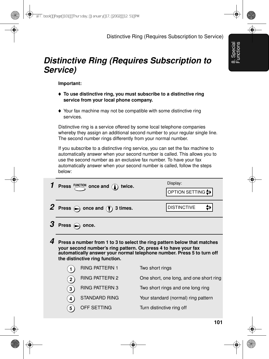 Distinctive Ring (Requires Subscription to Service)1018. Special FunctionsDistinctive Ring (Requires Subscription to Service)Important:♦To use distinctive ring, you must subscribe to a distinctive ring service from your local phone company.♦Your fax machine may not be compatible with some distinctive ring services.Distinctive ring is a service offered by some local telephone companies whereby they assign an additional second number to your regular single line. The second number rings differently from your normal number.If you subscribe to a distinctive ring service, you can set the fax machine to automatically answer when your second number is called. This allows you to use the second number as an exclusive fax number. To have your fax automatically answer when your second number is called, follow the steps below:1Press   once and   twice.2Press   once and   3 times.3Press  once.4Press a number from 1 to 3 to select the ring pattern below that matches your second number’s ring pattern. Or, press 4 to have your fax automatically answer your normal telephone number. Press 5 to turn off the distinctive ring function.RING PATTERN 1 Two short ringsRING PATTERN 2 One short, one long, and one short ringRING PATTERN 3 Two short rings and one long ringSTANDARD RING Your standard (normal) ring patternOFF SETTING Turn distinctive ring offFUNCTIONDisplay:12345OPTION SETTINGDISTINCTIVEall.bookPage101Thursday,January17,200212:51PM