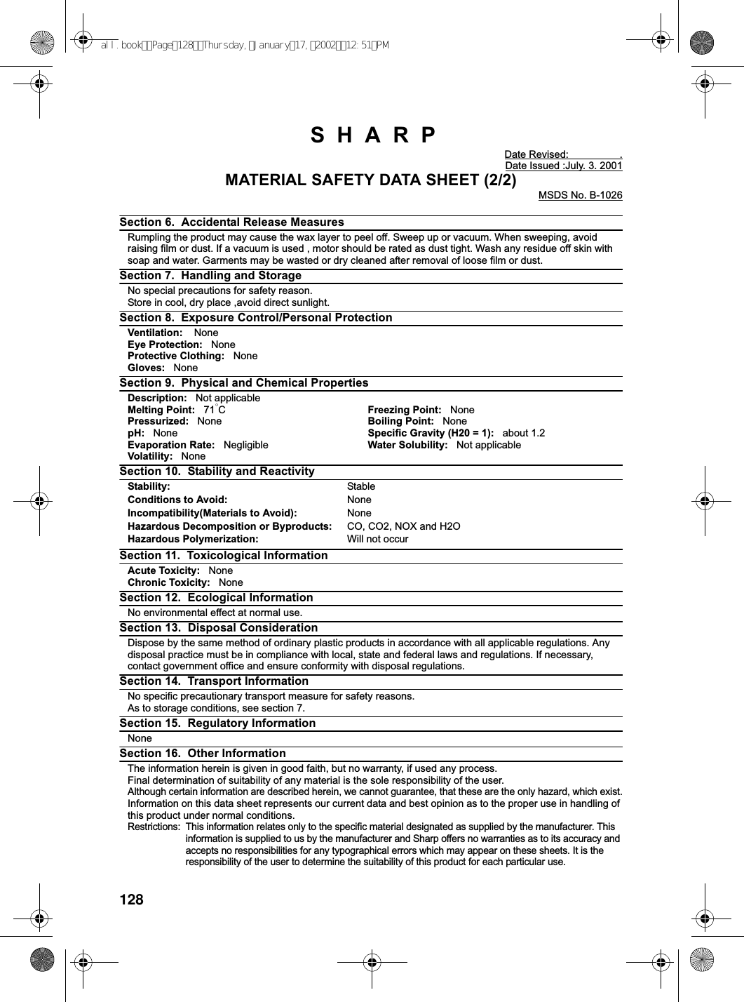 128SHARPDate Revised: .Date Issued :July. 3. 2001MATERIAL SAFETY DATA SHEET (2/2)MSDS No. B-1026Section 6. Accidental Release MeasuresRumpling the product may cause the wax layer to peel off. Sweep up or vacuum. When sweeping, avoidraising film or dust. If a vacuum is used , motor should be rated as dust tight. Wash any residue off skin withsoap and water. Garments may be wasted or dry cleaned after removal of loose film or dust.Section 7. Handling and StorageNo special precautions for safety reason.Store in cool, dry place ,avoid direct sunlight.Section 8. Exposure Control/Personal ProtectionVentilation: NoneEye Protection: NoneProtective Clothing: NoneGloves: NoneSection 9. Physical and Chemical PropertiesDescription: Not applicableMelting Point: 71°CFreezing Point: NonePressurized: None Boiling Point: NonepH: None Specific Gravity (H20 = 1): about 1.2Evaporation Rate: Negligible Water Solubility: Not applicableVolatility: NoneSection 10. Stability and ReactivityStability: StableConditions to Avoid: NoneIncompatibility(Materials to Avoid): NoneHazardous Decomposition or Byproducts: CO, CO2, NOX and H2OHazardous Polymerization: Will not occurSection 11. Toxicological InformationAcute Toxicity: NoneChronic Toxicity: NoneSection 12. Ecological InformationNo environmental effect at normal use.Section 13. Disposal ConsiderationDispose by the same method of ordinary plastic products in accordance with all applicable regulations. Anydisposal practice must be in compliance with local, state and federal laws and regulations. If necessary,contact government office and ensure conformity with disposal regulations.Section 14. Transport InformationNo specific precautionary transport measure for safety reasons.As to storage conditions, see section 7.Section 15. Regulatory InformationNoneSection 16. Other InformationThe information herein is given in good faith, but no warranty, if used any process.Final determination of suitability of any material is the sole responsibility of the user.Although certain information are described herein, we cannot guarantee, that these are the only hazard, which exist.Information on this data sheet represents our current data and best opinion as to the proper use in handling ofthis product under normal conditions.Restrictions: This information relates only to the specific material designated as supplied by the manufacturer. Thisinformation is supplied to us by the manufacturer and Sharp offers no warranties as to its accuracy andaccepts no responsibilities for any typographical errors which may appear on these sheets. It is theresponsibility of the user to determine the suitability of this product for each particular use.all.bookPage128Thursday,January17,200212:51PM