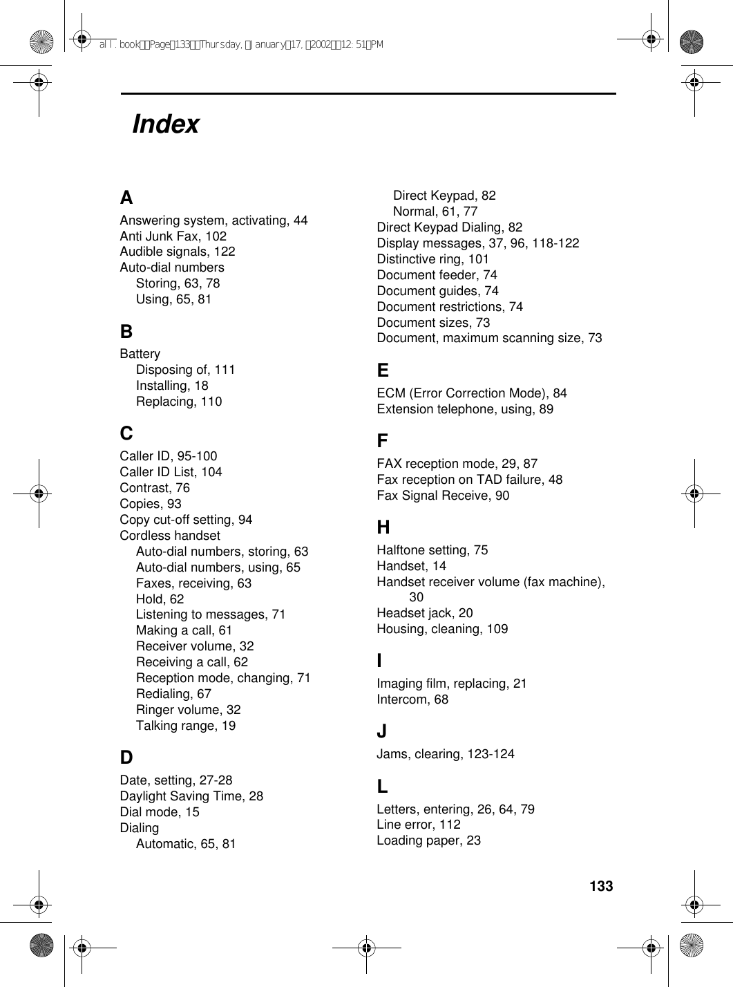 133AAnswering system, activating, 44Anti Junk Fax, 102Audible signals, 122Auto-dial numbersStoring, 63, 78Using, 65, 81BBatteryDisposing of, 111Installing, 18Replacing, 110CCaller ID, 95-100Caller ID List, 104Contrast, 76Copies, 93Copy cut-off setting, 94Cordless handsetAuto-dial numbers, storing, 63Auto-dial numbers, using, 65Faxes, receiving, 63Hold, 62Listening to messages, 71Making a call, 61Receiver volume, 32Receiving a call, 62Reception mode, changing, 71Redialing, 67Ringer volume, 32Talking range, 19DDate, setting, 27-28Daylight Saving Time, 28Dial mode, 15DialingAutomatic, 65, 81Direct Keypad, 82Normal, 61, 77Direct Keypad Dialing, 82Display messages, 37, 96, 118-122Distinctive ring, 101Document feeder, 74Document guides, 74Document restrictions, 74Document sizes, 73Document, maximum scanning size, 73EECM (Error Correction Mode), 84Extension telephone, using, 89FFAX reception mode, 29, 87Fax reception on TAD failure, 48Fax Signal Receive, 90HHalftone setting, 75Handset, 14Handset receiver volume (fax machine), 30Headset jack, 20Housing, cleaning, 109IImaging film, replacing, 21Intercom, 68JJams, clearing, 123-124LLetters, entering, 26, 64, 79Line error, 112Loading paper, 23Indexall.bookPage133Thursday,January17,200212:51PM
