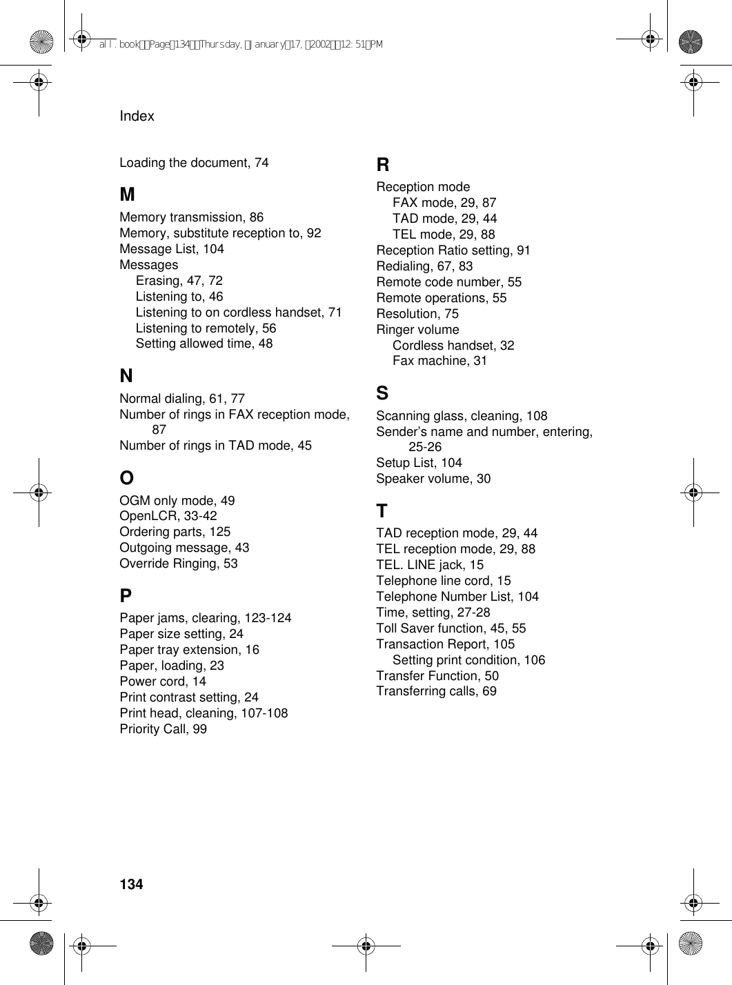 Index134Loading the document, 74MMemory transmission, 86Memory, substitute reception to, 92Message List, 104MessagesErasing, 47, 72Listening to, 46Listening to on cordless handset, 71Listening to remotely, 56Setting allowed time, 48NNormal dialing, 61, 77Number of rings in FAX reception mode, 87Number of rings in TAD mode, 45OOGM only mode, 49OpenLCR, 33-42Ordering parts, 125Outgoing message, 43Override Ringing, 53PPaper jams, clearing, 123-124Paper size setting, 24Paper tray extension, 16Paper, loading, 23Power cord, 14Print contrast setting, 24Print head, cleaning, 107-108Priority Call, 99RReception modeFAX mode, 29, 87TAD mode, 29, 44TEL mode, 29, 88Reception Ratio setting, 91Redialing, 67, 83Remote code number, 55Remote operations, 55Resolution, 75Ringer volumeCordless handset, 32Fax machine, 31SScanning glass, cleaning, 108Sender’s name and number, entering, 25-26Setup List, 104Speaker volume, 30TTAD reception mode, 29, 44TEL reception mode, 29, 88TEL. LINE jack, 15Telephone line cord, 15Telephone Number List, 104Time, setting, 27-28Toll Saver function, 45, 55Transaction Report, 105Setting print condition, 106Transfer Function, 50Transferring calls, 69all.bookPage134Thursday,January17,200212:51PM