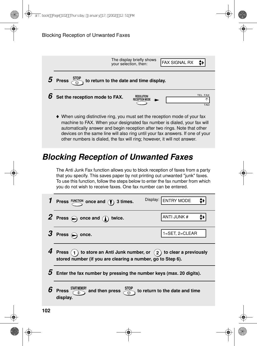 Blocking Reception of Unwanted Faxes1025Press   to return to the date and time display.6Set the reception mode to FAX.♦When using distinctive ring, you must set the reception mode of your fax machine to FAX. When your designated fax number is dialed, your fax will automatically answer and begin reception after two rings. Note that other devices on the same line will also ring until your fax answers. If one of your other numbers is dialed, the fax will ring; however, it will not answer.STOP1Press   once and   3 times.2Press   once and   twice.3Press  once.4Press   to store an Anti Junk number, or    to clear a previously stored number (if you are clearing a number, go to Step 6).5Enter the fax number by pressing the number keys (max. 20 digits). 6Press   and then press   to return to the date and time display.FUNCTION12START/MEMORYSTOPBlocking Reception of Unwanted FaxesThe Anti Junk Fax function allows you to block reception of faxes from a party that you specify. This saves paper by not printing out unwanted &quot;junk&quot; faxes. To use this function, follow the steps below to enter the fax number from which you do not wish to receive faxes. One fax number can be entered.The display briefly shows your selection, then:RESOLUTION/RECEPTION MODEDisplay:FAXTELTADFAX SIGNAL RXENTRY MODEANTI JUNK #1=SET, 2=CLEARall.bookPage102Thursday,January17,200212:51PM