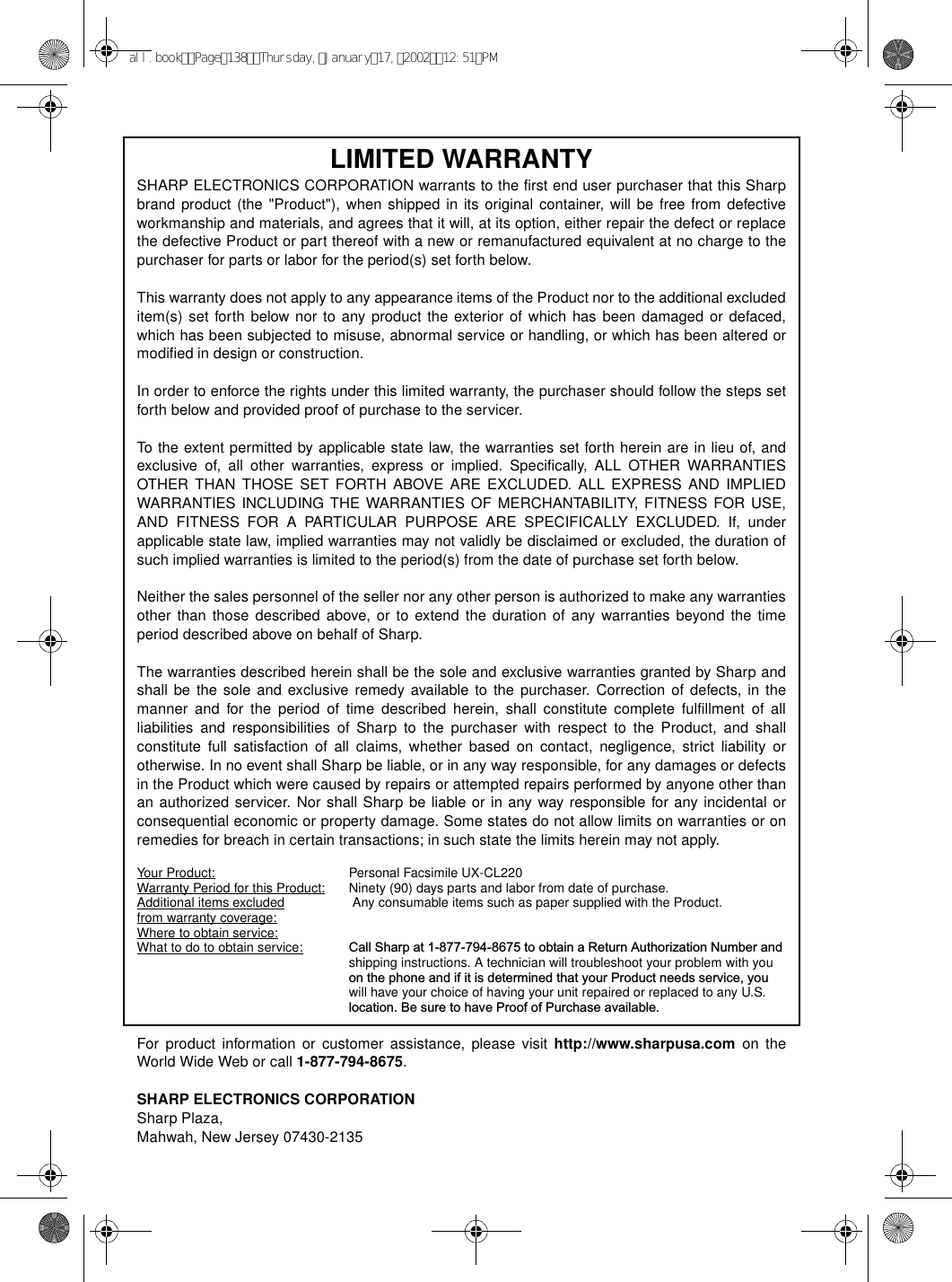 LIMITED WARRANTY SHARP ELECTRONICS CORPORATION warrants to the first end user purchaser that this Sharpbrand product (the &quot;Product&quot;), when shipped in its original container, will be free from defectiveworkmanship and materials, and agrees that it will, at its option, either repair the defect or replacethe defective Product or part thereof with a new or remanufactured equivalent at no charge to thepurchaser for parts or labor for the period(s) set forth below. This warranty does not apply to any appearance items of the Product nor to the additional excludeditem(s) set forth below nor to any product the exterior of which has been damaged or defaced,which has been subjected to misuse, abnormal service or handling, or which has been altered ormodified in design or construction. In order to enforce the rights under this limited warranty, the purchaser should follow the steps setforth below and provided proof of purchase to the servicer. To the extent permitted by applicable state law, the warranties set forth herein are in lieu of, andexclusive of, all other warranties, express or implied. Specifically, ALL OTHER WARRANTIESOTHER THAN THOSE SET FORTH ABOVE ARE EXCLUDED. ALL EXPRESS AND IMPLIEDWARRANTIES INCLUDING THE WARRANTIES OF MERCHANTABILITY, FITNESS FOR USE,AND FITNESS FOR A PARTICULAR PURPOSE ARE SPECIFICALLY EXCLUDED. If, underapplicable state law, implied warranties may not validly be disclaimed or excluded, the duration ofsuch implied warranties is limited to the period(s) from the date of purchase set forth below. Neither the sales personnel of the seller nor any other person is authorized to make any warrantiesother than those described above, or to extend the duration of any warranties beyond the timeperiod described above on behalf of Sharp. The warranties described herein shall be the sole and exclusive warranties granted by Sharp andshall be the sole and exclusive remedy available to the purchaser. Correction of defects, in themanner and for the period of time described herein, shall constitute complete fulfillment of allliabilities and responsibilities of Sharp to the purchaser with respect to the Product, and shallconstitute full satisfaction of all claims, whether based on contact, negligence, strict liability orotherwise. In no event shall Sharp be liable, or in any way responsible, for any damages or defectsin the Product which were caused by repairs or attempted repairs performed by anyone other thanan authorized servicer. Nor shall Sharp be liable or in any way responsible for any incidental orconsequential economic or property damage. Some states do not allow limits on warranties or onremedies for breach in certain transactions; in such state the limits herein may not apply. Your Product: Personal Facsimile UX-CL220 Warranty Period for this Product: Ninety (90) days parts and labor from date of purchase. Additional items excluded  Any consumable items such as paper supplied with the Product.from warranty coverage:                     Where to obtain service:                     What to do to obtain service: Call Sharp at 1-877-794-8675 to obtain a Return Authorization Number and shipping instructions. A technician will troubleshoot your problem with youon the phone and if it is determined that your Product needs service, youwill have your choice of having your unit repaired or replaced to any U.S.location. Be sure to have Proof of Purchase available. For product information or customer assistance, please visit http://www.sharpusa.com on theWorld Wide Web or call 1-877-794-8675.SHARP ELECTRONICS CORPORATIONSharp Plaza,Mahwah, New Jersey 07430-2135all.bookPage138Thursday,January17,200212:51PM