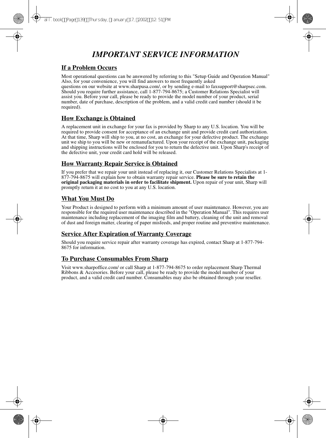 IMPORTANT SERVICE INFORMATIONIf a Problem OccursMost operational questions can be answered by referring to this &quot;Setup Guide and Operation Manual&quot;Also, for your convenience, you will find answers to most frequently askedquestions on our website at www.sharpusa.com/, or by sending e-mail to faxsupport@sharpsec.com. Should you require further assistance, call 1-877-794-8675; a Customer Relations Specialist will assist you. Before your call, please be ready to provide the model number of your product, serial number, date of purchase, description of the problem, and a valid credit card number (should it be required).How Exchange is ObtainedA replacement unit in exchange for your fax is provided by Sharp to any U.S. location. You will be required to provide consent for acceptance of an exchange unit and provide credit card authorization. At that time, Sharp will ship to you, at no cost, an exchange for your defective product. The exchange unit we ship to you will be new or remanufactured. Upon your receipt of the exchange unit, packaging and shipping instructions will be enclosed for you to return the defective unit. Upon Sharp&apos;s receipt of the defective unit, your credit card hold will be released.How Warranty Repair Service is ObtainedIf you prefer that we repair your unit instead of replacing it, our Customer Relations Specialists at 1- 877-794-8675 will explain how to obtain warranty repair service. Please be sure to retain the original packaging materials in order to facilitate shipment. Upon repair of your unit, Sharp will promptly return it at no cost to you at any U.S. location.What You Must DoYour Product is designed to perform with a minimum amount of user maintenance. However, you are responsible for the required user maintenance described in the &quot;Operation Manual&quot;. This requires user maintenance including replacement of the imaging film and battery, cleaning of the unit and removal of dust and foreign matter, clearing of paper misfeeds, and proper routine and preventive maintenance.Service After Expiration of Warranty CoverageShould you require service repair after warranty coverage has expired, contact Sharp at 1-877-794- 8675 for information.To Purchase Consumables From SharpVisit www.sharpoffice.com/ or call Sharp at 1-877-794-8675 to order replacement Sharp Thermal Ribbons &amp; Accesories. Before your call, please be ready to provide the model number of your product, and a valid credit card number. Consumables may also be obtained through your reseller.all.bookPage139Thursday,January17,200212:51PM