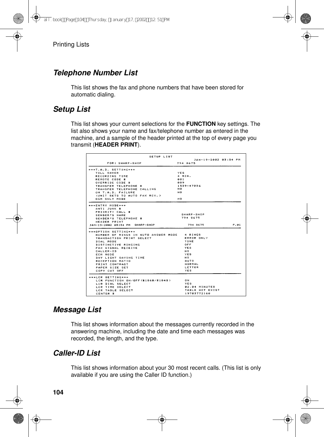 Printing Lists104Message ListThis list shows information about the messages currently recorded in the answering machine, including the date and time each messages was recorded, the length, and the type.Caller-ID ListThis list shows information about your 30 most recent calls. (This list is only available if you are using the Caller ID function.)Telephone Number ListThis list shows the fax and phone numbers that have been stored for automatic dialing.Setup ListThis list shows your current selections for the FUNCTION key settings. The list also shows your name and fax/telephone number as entered in the machine, and a sample of the header printed at the top of every page you transmit (HEADER PRINT).all.bookPage104Thursday,January17,200212:51PM