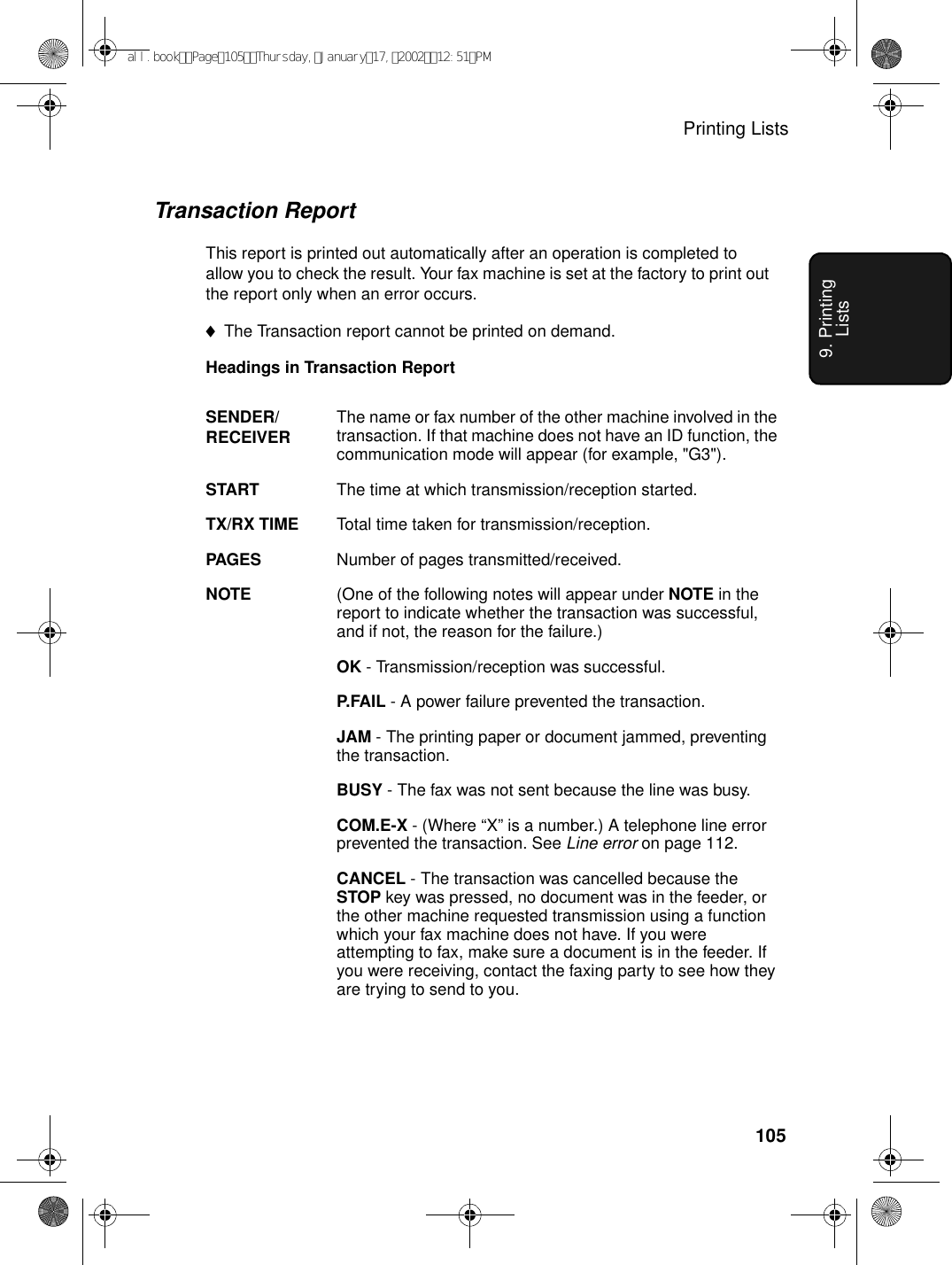 Printing Lists1059. Printing ListsTransaction ReportThis report is printed out automatically after an operation is completed to allow you to check the result. Your fax machine is set at the factory to print out the report only when an error occurs. ♦The Transaction report cannot be printed on demand.Headings in Transaction ReportSENDER/RECEIVER The name or fax number of the other machine involved in the transaction. If that machine does not have an ID function, the communication mode will appear (for example, &quot;G3&quot;).START The time at which transmission/reception started.TX/RX TIME Total time taken for transmission/reception.PAGES Number of pages transmitted/received.NOTE (One of the following notes will appear under NOTE in the report to indicate whether the transaction was successful, and if not, the reason for the failure.)OK - Transmission/reception was successful.P.FAIL - A power failure prevented the transaction.JAM - The printing paper or document jammed, preventing the transaction.BUSY - The fax was not sent because the line was busy.COM.E-X - (Where “X” is a number.) A telephone line error prevented the transaction. See Line error on page 112.CANCEL - The transaction was cancelled because the STOP key was pressed, no document was in the feeder, or the other machine requested transmission using a function which your fax machine does not have. If you were attempting to fax, make sure a document is in the feeder. If you were receiving, contact the faxing party to see how they are trying to send to you.all.bookPage105Thursday,January17,200212:51PM