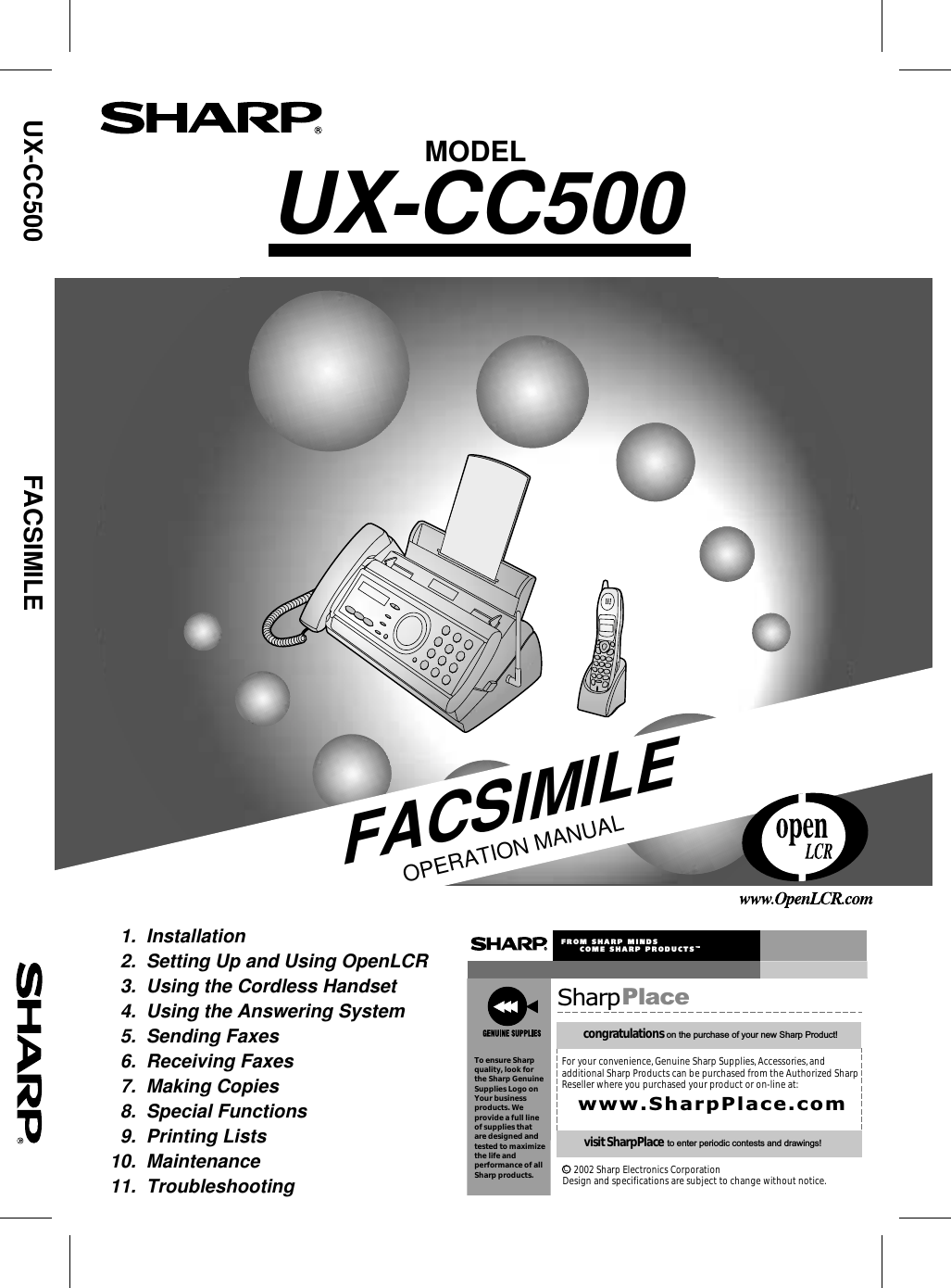MODELUX-CC500FACSIMILEOPERATION MANUAL  1.  Installation     2.  Setting Up and Using OpenLCR  3.  Using the Cordless Handset  4.  Using the Answering System  5.  Sending Faxes  6.  Receiving Faxes  7.  Making Copies  8.  Special Functions  9.  Printing Lists10.  Maintenance11.  TroubleshootingUX-CC500     FACSIMILE SharpPlacecongratulations on the purchase of your new Sharp Product!For your convenience, Genuine Sharp Supplies, Accessories, andadditional Sharp Products can be purchased from the Authorized SharpReseller where you purchased your product or on-line at:www.SharpPlace.comvisit SharpPlace to enter periodic contests and drawings!     2002 Sharp Electronics CorporationDesign and specifications are subject to change without notice.To ensure Sharpquality, look for  the Sharp GenuineSupplies Logo onYour businessproducts. We provide a full lineof supplies thatare designed andtested to maximizethe life andperformance of allSharp products.FROM SHARP MINDS     COME SHARP PRODUCTSTMC
