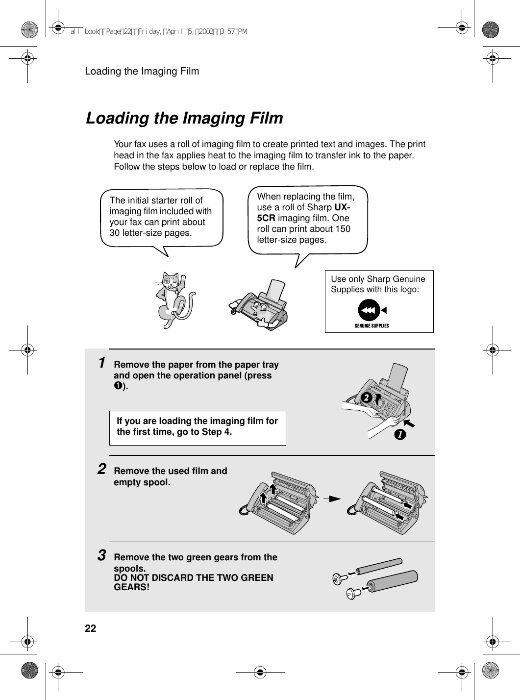 Loading the Imaging Film22Loading the Imaging FilmYour fax uses a roll of imaging film to create printed text and images. The print head in the fax applies heat to the imaging film to transfer ink to the paper. Follow the steps below to load or replace the film.1Remove the paper from the paper tray and open the operation panel (press ➊).2Remove the used film andempty spool.3Remove the two green gears from the spools. DO NOT DISCARD THE TWO GREEN GEARS!12When replacing the film, use a roll of Sharp UX-5CR imaging film. One roll can print about 150 letter-size pages.The initial starter roll of imaging film included with your fax can print about 30 letter-size pages. If you are loading the imaging film for the first time, go to Step 4.Use only Sharp Genuine Supplies with this logo:all.bookPage22Friday,April5,20023:57PM