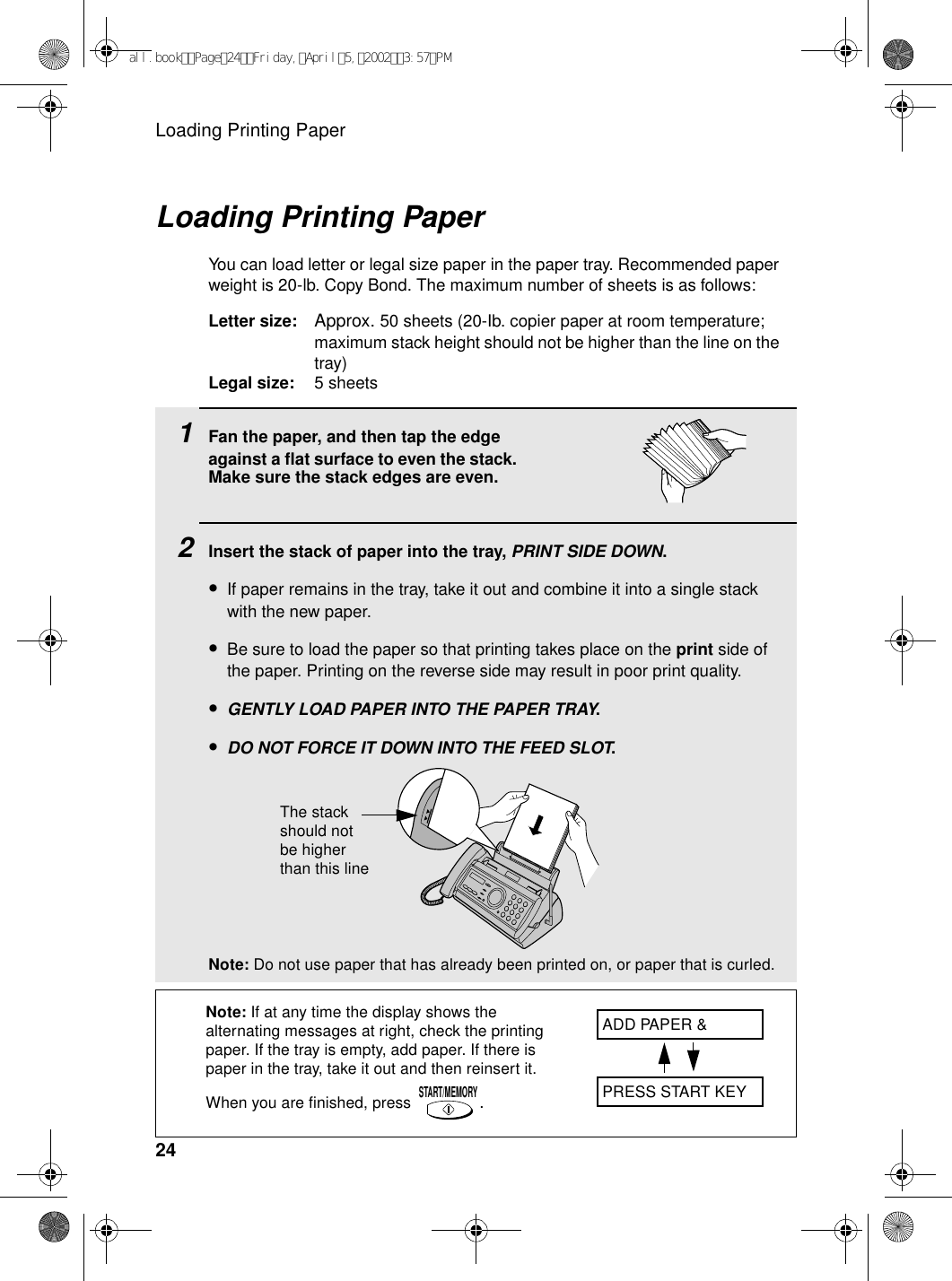 Loading Printing Paper241Fan the paper, and then tap the edge against a flat surface to even the stack. Make sure the stack edges are even.2Insert the stack of paper into the tray, PRINT SIDE DOWN.•If paper remains in the tray, take it out and combine it into a single stack with the new paper.•Be sure to load the paper so that printing takes place on the print side of the paper. Printing on the reverse side may result in poor print quality.•GENTLY LOAD PAPER INTO THE PAPER TRAY.•DO NOT FORCE IT DOWN INTO THE FEED SLOT.Note: Do not use paper that has already been printed on, or paper that is curled. Loading Printing PaperYou can load letter or legal size paper in the paper tray. Recommended paper weight is 20-lb. Copy Bond. The maximum number of sheets is as follows:Letter size: Approx. 50 sheets (20-Ib. copier paper at room temperature; maximum stack height should not be higher than the line on the tray)Legal size: 5 sheetsNote: If at any time the display shows the alternating messages at right, check the printing paper. If the tray is empty, add paper. If there is paper in the tray, take it out and then reinsert it. When you are finished, press .START/MEMORYADD PAPER &amp;PRESS START KEYThe stack should not be higher than this lineall.bookPage24Friday,April5,20023:57PM