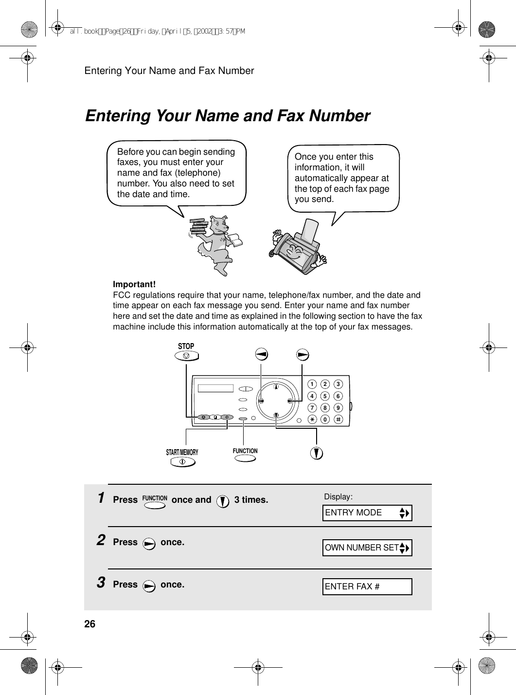 Entering Your Name and Fax Number26Entering Your Name and Fax NumberOnce you enter this information, it will automatically appear at the top of each fax page you send.Before you can begin sending faxes, you must enter your name and fax (telephone) number. You also need to set the date and time. FUNCTIONSTART/MEMORYSTOPImportant!FCC regulations require that your name, telephone/fax number, and the date and time appear on each fax message you send. Enter your name and fax number here and set the date and time as explained in the following section to have the fax machine include this information automatically at the top of your fax messages.1Press   once and   3 times.2Press  once.3Press  once.FUNCTION1945 67802 3Display:ENTER FAX #ENTRY MODEOWN NUMBER SETall.bookPage26Friday,April5,20023:57PM