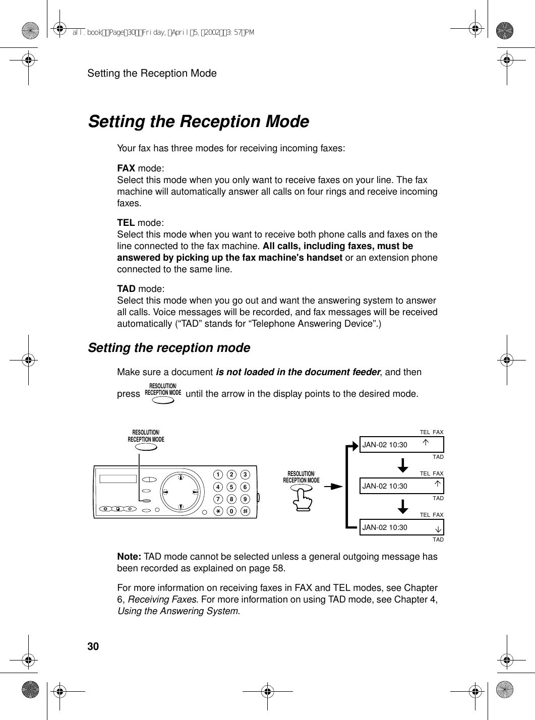 Setting the Reception Mode30Setting the Reception ModeYour fax has three modes for receiving incoming faxes:FAX mode:Select this mode when you only want to receive faxes on your line. The fax machine will automatically answer all calls on four rings and receive incoming faxes.TEL mode:Select this mode when you want to receive both phone calls and faxes on the line connected to the fax machine. All calls, including faxes, must be answered by picking up the fax machine&apos;s handset or an extension phone connected to the same line.TAD mode:Select this mode when you go out and want the answering system to answer all calls. Voice messages will be recorded, and fax messages will be received automatically (“TAD” stands for “Telephone Answering Device”.)Setting the reception modeMake sure a document is not loaded in the document feeder, and then press   until the arrow in the display points to the desired mode.RESOLUTION/RECEPTION MODENote: TAD mode cannot be selected unless a general outgoing message has been recorded as explained on page 58.For more information on receiving faxes in FAX and TEL modes, see Chapter 6, Receiving Faxes. For more information on using TAD mode, see Chapter 4, Using the Answering System.FAXTELJAN-02 10:30FAXTELJAN-02 10:30FAXTELJAN-02 10:30TADTADTAD1945 67802 3RESOLUTION/RECEPTION MODERESOLUTION/RECEPTION MODEall.bookPage30Friday,April5,20023:57PM