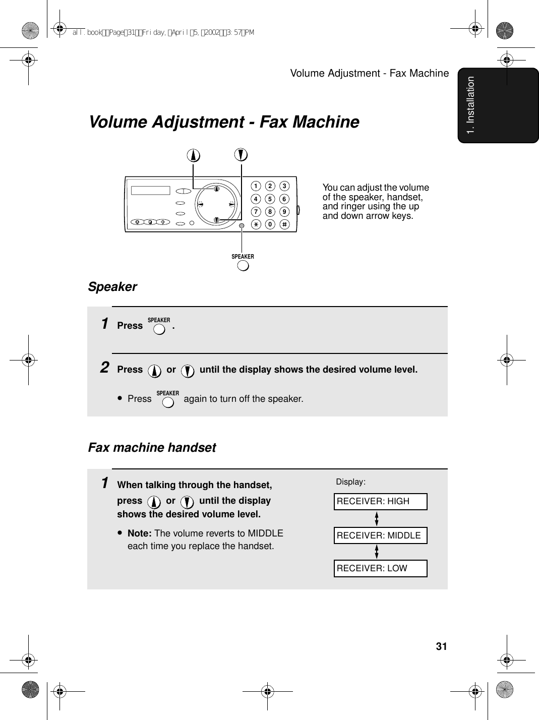 Volume Adjustment - Fax Machine311. InstallationVolume Adjustment - Fax Machine1Press .2Press   or   until the display shows the desired volume level. •Press   again to turn off the speaker.SPEAKERSPEAKERSpeaker1945 67802 3SPEAKER1When talking through the handset, press   or   until the display shows the desired volume level.•Note: The volume reverts to MIDDLE each time you replace the handset.Display:Fax machine handsetRECEIVER: HIGHRECEIVER: MIDDLERECEIVER: LOWYou can adjust the volume of the speaker, handset, and ringer using the up and down arrow keys.all.bookPage31Friday,April5,20023:57PM