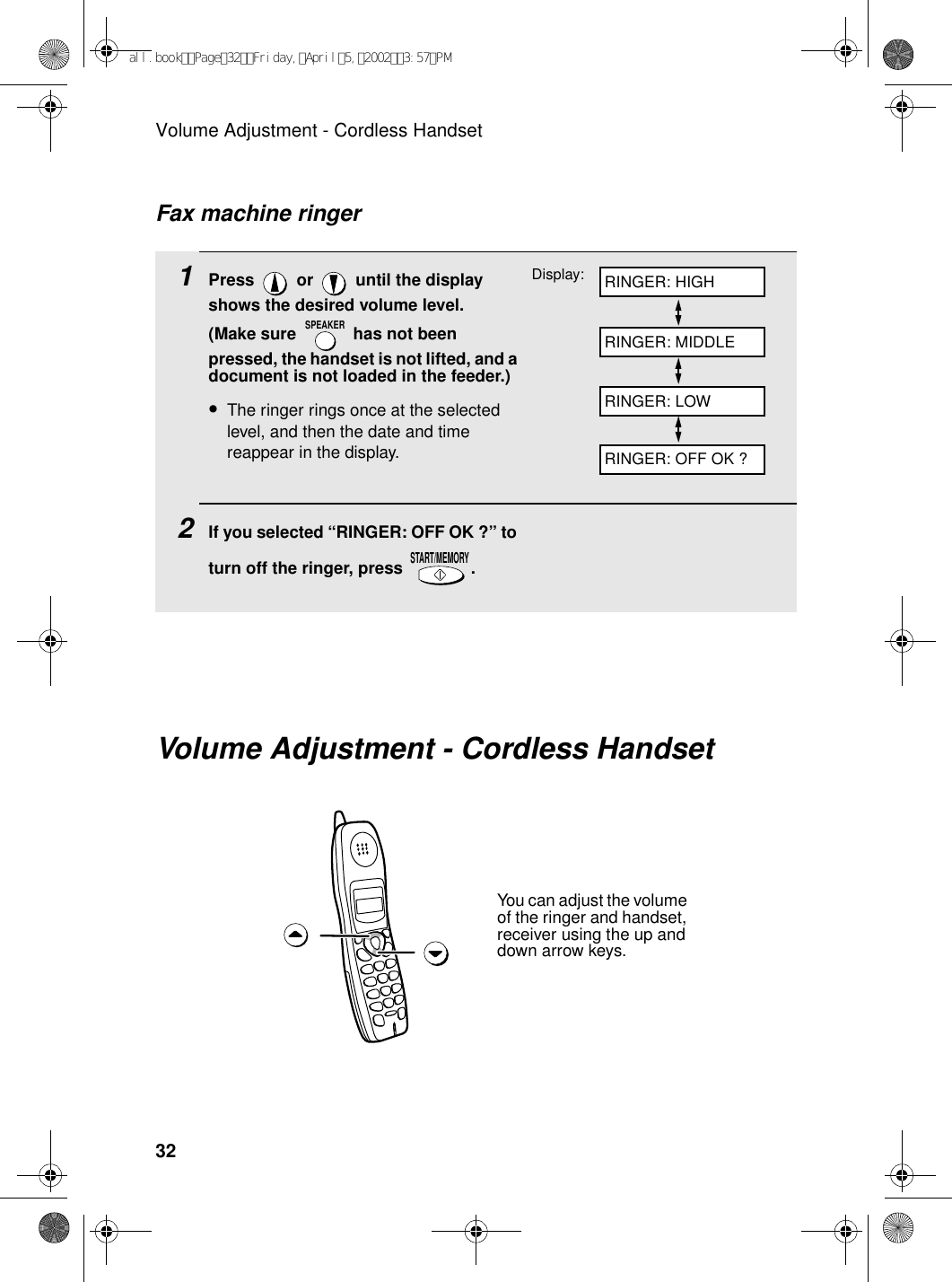 Volume Adjustment - Cordless Handset321Press   or   until the display shows the desired volume level. (Make sure   has not been pressed, the handset is not lifted, and a document is not loaded in the feeder.)•The ringer rings once at the selected level, and then the date and time reappear in the display.2If you selected “RINGER: OFF OK ?” to turn off the ringer, press  .SPEAKERSTART/MEMORYFax machine ringerDisplay: RINGER: HIGHRINGER: MIDDLERINGER: LOWRINGER: OFF OK ?Volume Adjustment - Cordless HandsetYou can adjust the volume of the ringer and handset, receiver using the up and down arrow keys.all.bookPage32Friday,April5,20023:57PM