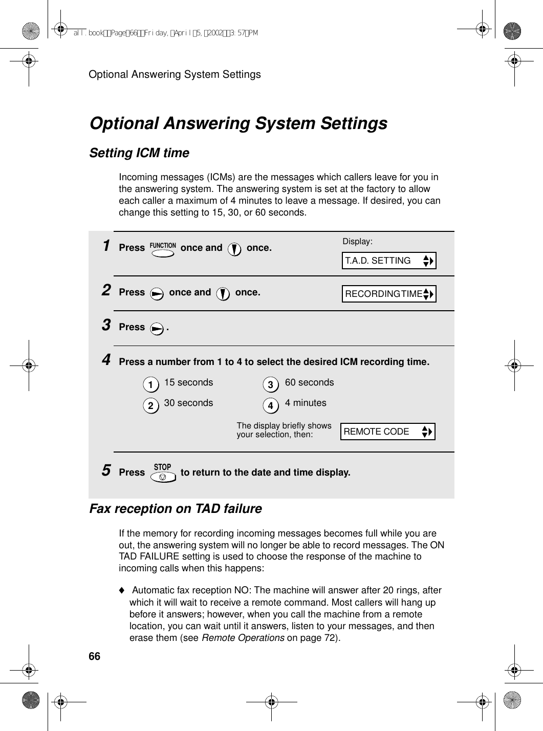 Optional Answering System Settings661Press   once and   once.2Press   once and   once.3Press .4Press a number from 1 to 4 to select the desired ICM recording time.5Press   to return to the date and time display.15 seconds 60 seconds30 seconds 4 minutesFUNCTIONSTOPOptional Answering System SettingsSetting ICM timeIncoming messages (ICMs) are the messages which callers leave for you in the answering system. The answering system is set at the factory to allow each caller a maximum of 4 minutes to leave a message. If desired, you can change this setting to 15, 30, or 60 seconds.Display:T.A.D. SETTINGRECORDING TIME1234The display briefly shows your selection, then:REMOTE CODEFax reception on TAD failureIf the memory for recording incoming messages becomes full while you are out, the answering system will no longer be able to record messages. The ON TAD FAILURE setting is used to choose the response of the machine to incoming calls when this happens:♦ Automatic fax reception NO: The machine will answer after 20 rings, after which it will wait to receive a remote command. Most callers will hang up before it answers; however, when you call the machine from a remote location, you can wait until it answers, listen to your messages, and then erase them (see Remote Operations on page 72).all.bookPage66Friday,April5,20023:57PM