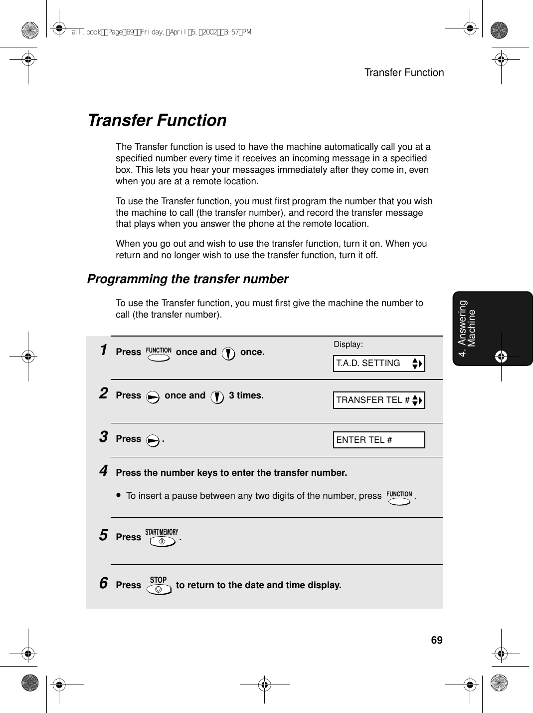 Transfer Function694. Answering MachineTransfer FunctionThe Transfer function is used to have the machine automatically call you at a specified number every time it receives an incoming message in a specified box. This lets you hear your messages immediately after they come in, even when you are at a remote location.To use the Transfer function, you must first program the number that you wish the machine to call (the transfer number), and record the transfer message that plays when you answer the phone at the remote location.When you go out and wish to use the transfer function, turn it on. When you return and no longer wish to use the transfer function, turn it off.Programming the transfer numberTo use the Transfer function, you must first give the machine the number to call (the transfer number). 1Press   once and   once.2Press   once and   3 times.3Press .4Press the number keys to enter the transfer number.•To insert a pause between any two digits of the number, press  .5Press .6Press   to return to the date and time display.FUNCTIONFUNCTIONSTART/MEMORYSTOPTRANSFER TEL #Display:T.A.D. SETTINGENTER TEL #all.bookPage69Friday,April5,20023:57PM