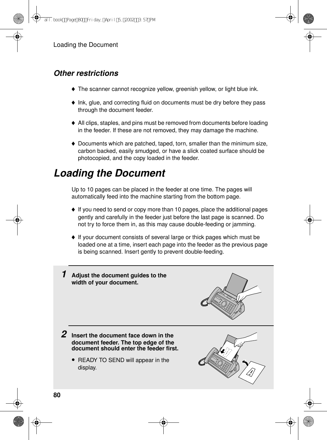 Loading the Document80Other restrictions♦The scanner cannot recognize yellow, greenish yellow, or light blue ink.♦Ink, glue, and correcting fluid on documents must be dry before they pass through the document feeder.♦All clips, staples, and pins must be removed from documents before loading in the feeder. If these are not removed, they may damage the machine.♦Documents which are patched, taped, torn, smaller than the minimum size, carbon backed, easily smudged, or have a slick coated surface should be photocopied, and the copy loaded in the feeder.Loading the DocumentUp to 10 pages can be placed in the feeder at one time. The pages will automatically feed into the machine starting from the bottom page.♦If you need to send or copy more than 10 pages, place the additional pages gently and carefully in the feeder just before the last page is scanned. Do not try to force them in, as this may cause double-feeding or jamming.♦If your document consists of several large or thick pages which must be loaded one at a time, insert each page into the feeder as the previous page is being scanned. Insert gently to prevent double-feeding.1Adjust the document guides to the width of your document.2Insert the document face down in the document feeder. The top edge of the document should enter the feeder first.•READY TO SEND will appear in the display.all.bookPage80Friday,April5,20023:57PM