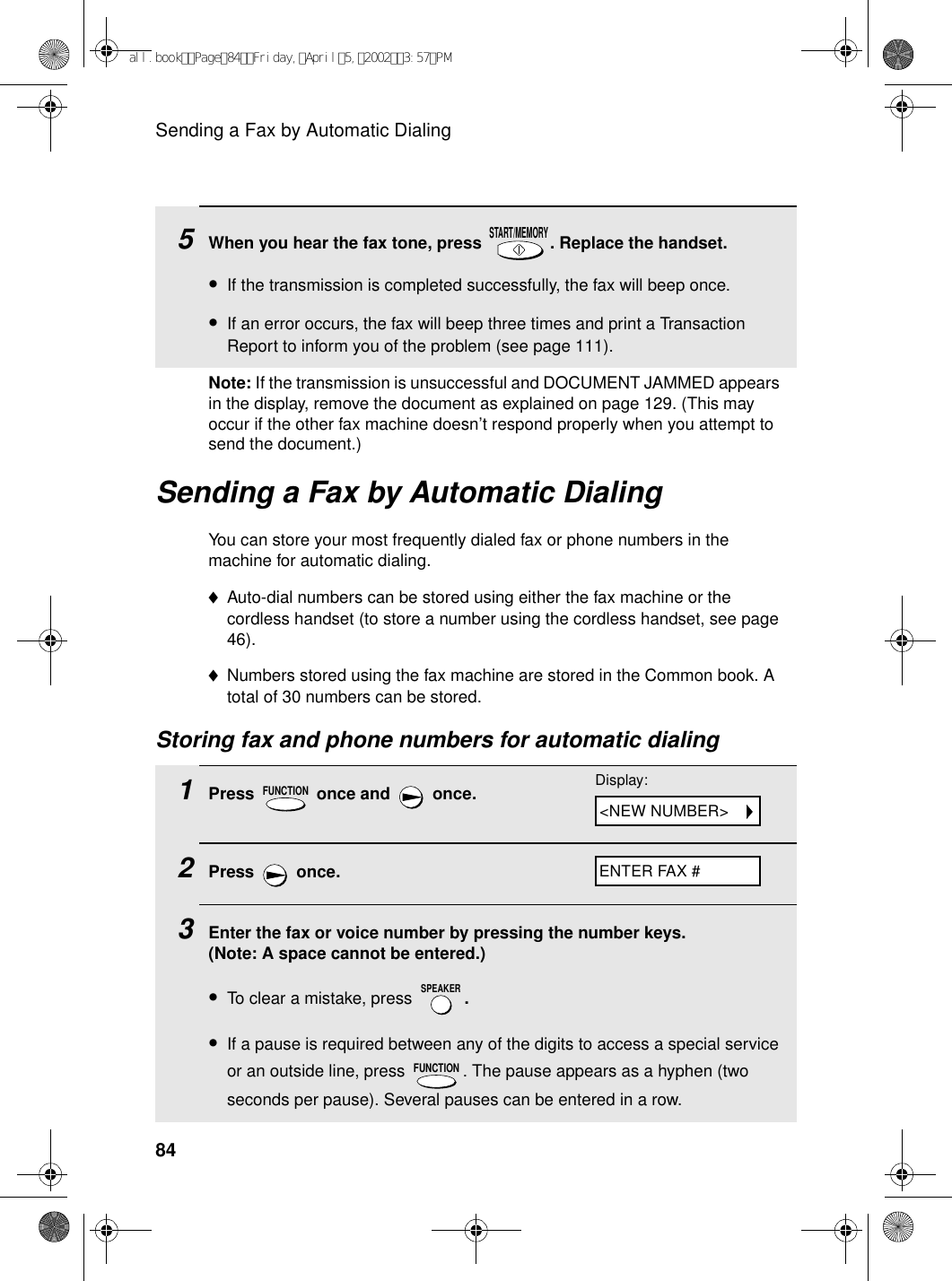 Sending a Fax by Automatic Dialing84Sending a Fax by Automatic DialingYou can store your most frequently dialed fax or phone numbers in the machine for automatic dialing. ♦Auto-dial numbers can be stored using either the fax machine or the cordless handset (to store a number using the cordless handset, see page 46). ♦Numbers stored using the fax machine are stored in the Common book. A total of 30 numbers can be stored. Storing fax and phone numbers for automatic dialing1Press   once and   once.2Press  once.3Enter the fax or voice number by pressing the number keys. (Note: A space cannot be entered.)•To clear a mistake, press  .•If a pause is required between any of the digits to access a special service or an outside line, press  . The pause appears as a hyphen (two seconds per pause). Several pauses can be entered in a row.FUNCTIONSPEAKERFUNCTION5When you hear the fax tone, press  . Replace the handset.•If the transmission is completed successfully, the fax will beep once.•If an error occurs, the fax will beep three times and print a Transaction Report to inform you of the problem (see page 111).START/MEMORYDisplay:ENTER FAX #&lt;NEW NUMBER&gt;Note: If the transmission is unsuccessful and DOCUMENT JAMMED appears in the display, remove the document as explained on page 129. (This may occur if the other fax machine doesn’t respond properly when you attempt to send the document.)all.bookPage84Friday,April5,20023:57PM