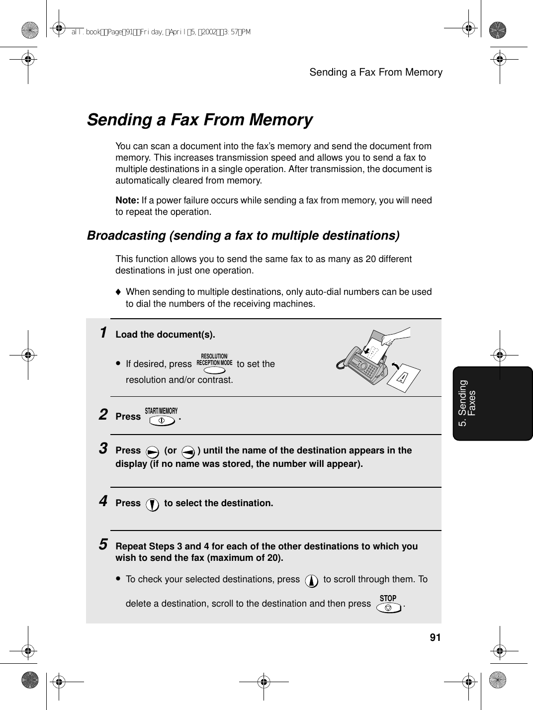 Sending a Fax From Memory915. Sending FaxesSending a Fax From MemoryYou can scan a document into the fax’s memory and send the document from memory. This increases transmission speed and allows you to send a fax to multiple destinations in a single operation. After transmission, the document is automatically cleared from memory.Note: If a power failure occurs while sending a fax from memory, you will need to repeat the operation.Broadcasting (sending a fax to multiple destinations)This function allows you to send the same fax to as many as 20 different destinations in just one operation. ♦When sending to multiple destinations, only auto-dial numbers can be used to dial the numbers of the receiving machines.1Load the document(s).•If desired, press   to set the resolution and/or contrast.2Press .3Press   (or  ) until the name of the destination appears in the display (if no name was stored, the number will appear).4Press   to select the destination.5Repeat Steps 3 and 4 for each of the other destinations to which you wish to send the fax (maximum of 20).•To check your selected destinations, press   to scroll through them. To delete a destination, scroll to the destination and then press  .  RESOLUTION/RECEPTION MODESTART/MEMORYSTOPall.bookPage91Friday,April5,20023:57PM