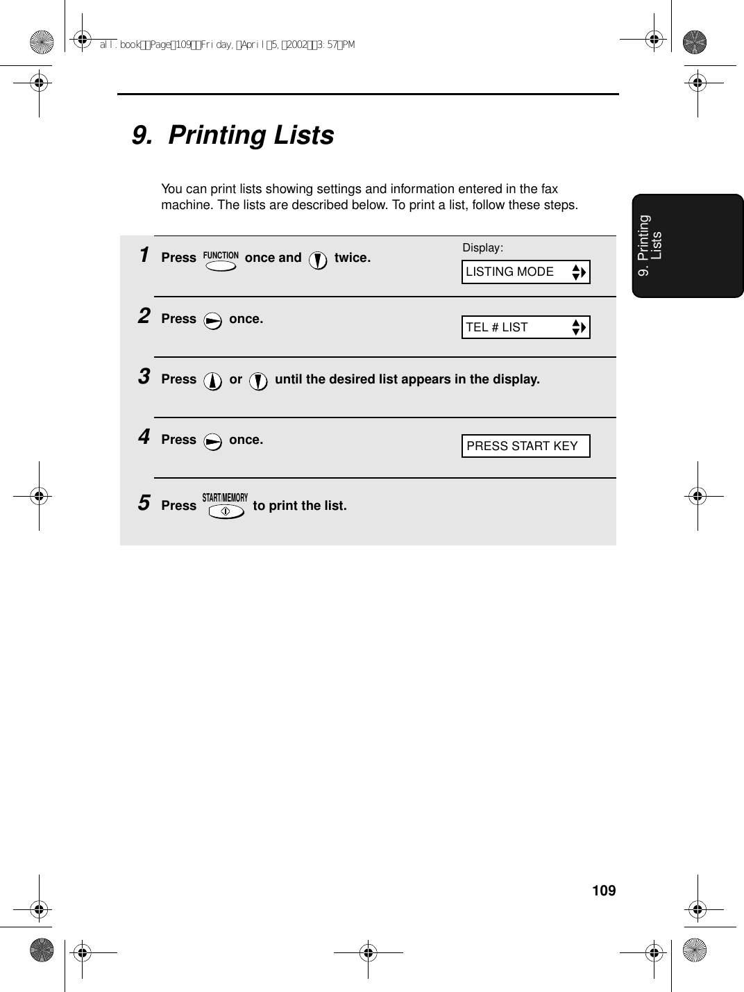 1099. Printing Lists9.  Printing ListsYou can print lists showing settings and information entered in the fax machine. The lists are described below. To print a list, follow these steps.1Press   once and   twice.2Press  once.3Press   or   until the desired list appears in the display.4Press  once.5Press   to print the list.FUNCTIONSTART/MEMORYDisplay:LISTING MODETEL # LISTPRESS START KEYall.bookPage109Friday,April5,20023:57PM
