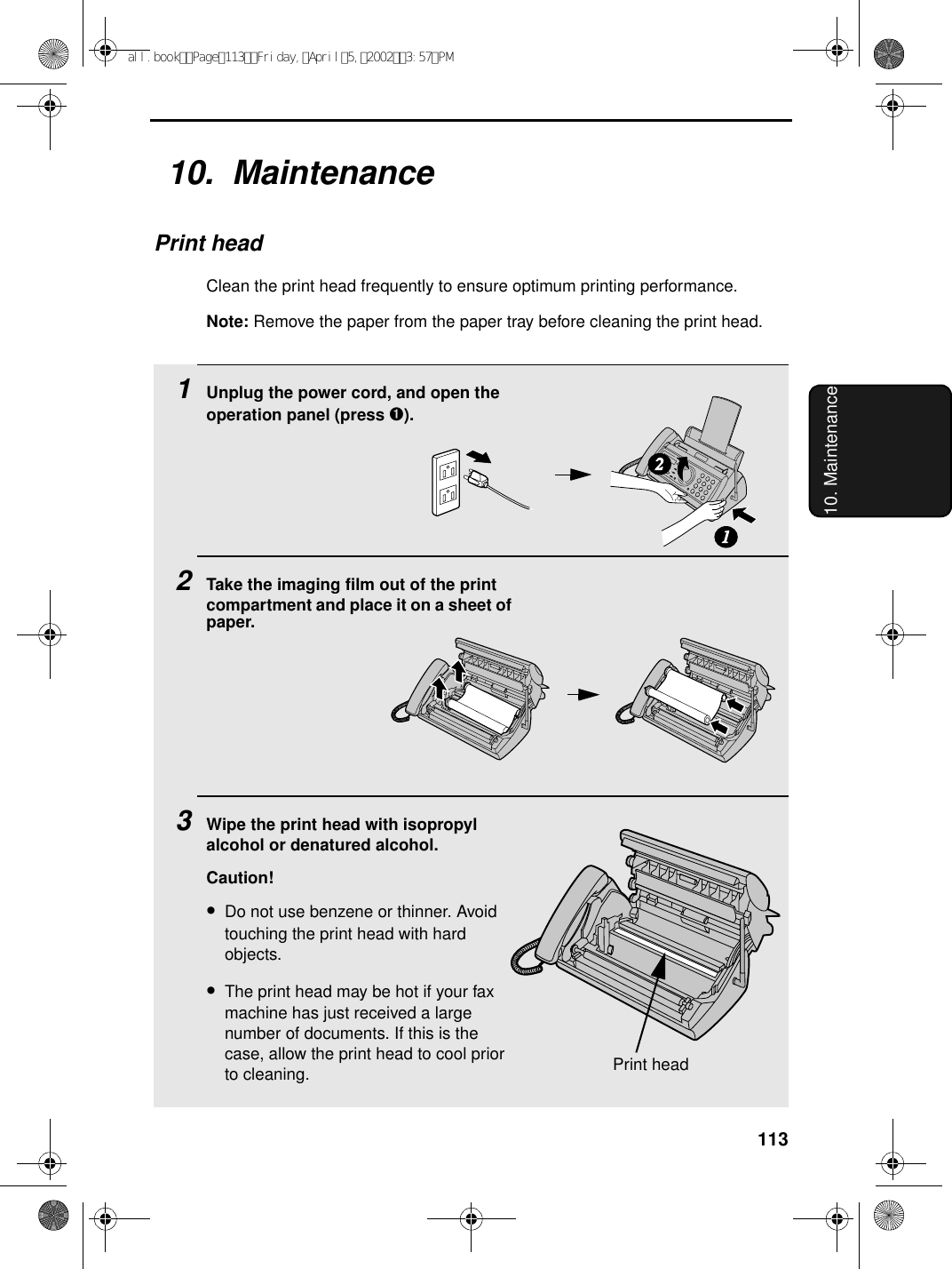 11310. Maintenance10.  MaintenancePrint headClean the print head frequently to ensure optimum printing performance.Note: Remove the paper from the paper tray before cleaning the print head.1Unplug the power cord, and open the operation panel (press ➊).2Take the imaging film out of the print compartment and place it on a sheet of paper.3Wipe the print head with isopropyl alcohol or denatured alcohol.Caution!•Do not use benzene or thinner. Avoid touching the print head with hard objects.•The print head may be hot if your fax machine has just received a large number of documents. If this is the case, allow the print head to cool prior to cleaning.12Print headall.bookPage113Friday,April5,20023:57PM