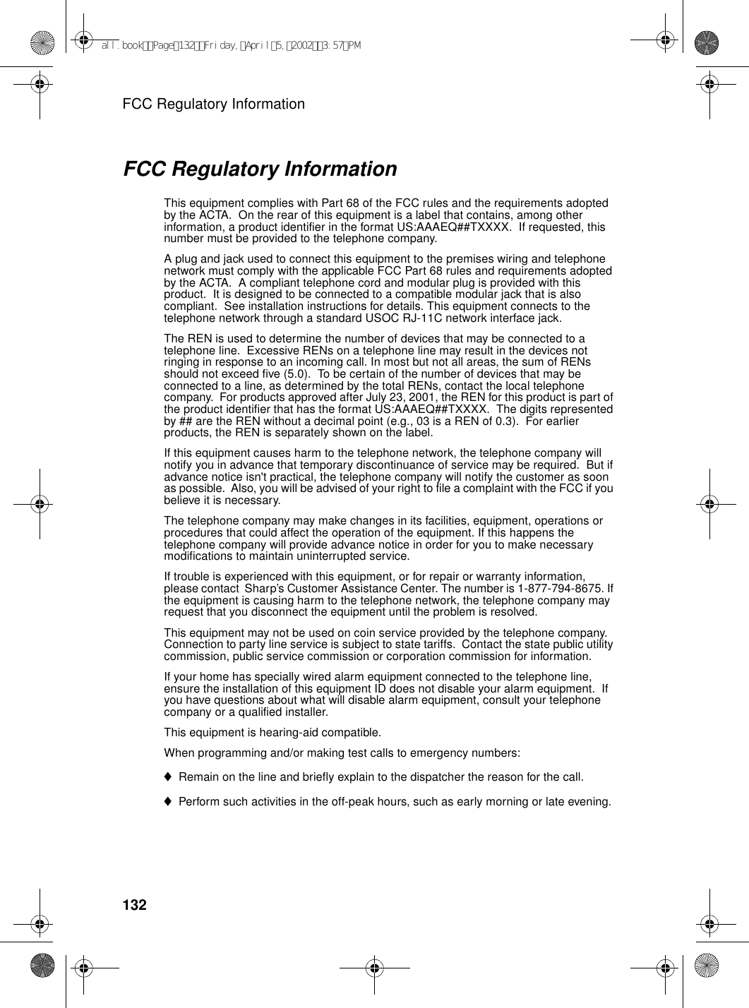 FCC Regulatory Information132FCC Regulatory InformationThis equipment complies with Part 68 of the FCC rules and the requirements adopted by the ACTA.  On the rear of this equipment is a label that contains, among other information, a product identifier in the format US:AAAEQ##TXXXX.  If requested, this number must be provided to the telephone company. A plug and jack used to connect this equipment to the premises wiring and telephone network must comply with the applicable FCC Part 68 rules and requirements adopted by the ACTA.  A compliant telephone cord and modular plug is provided with this product.  It is designed to be connected to a compatible modular jack that is also compliant.  See installation instructions for details. This equipment connects to the telephone network through a standard USOC RJ-11C network interface jack. The REN is used to determine the number of devices that may be connected to a telephone line.  Excessive RENs on a telephone line may result in the devices not ringing in response to an incoming call. In most but not all areas, the sum of RENs should not exceed five (5.0).  To be certain of the number of devices that may be connected to a line, as determined by the total RENs, contact the local telephone company.  For products approved after July 23, 2001, the REN for this product is part of the product identifier that has the format US:AAAEQ##TXXXX.  The digits represented by ## are the REN without a decimal point (e.g., 03 is a REN of 0.3).  For earlier products, the REN is separately shown on the label. If this equipment causes harm to the telephone network, the telephone company will notify you in advance that temporary discontinuance of service may be required.  But if advance notice isn&apos;t practical, the telephone company will notify the customer as soon as possible.  Also, you will be advised of your right to file a complaint with the FCC if you believe it is necessary. The telephone company may make changes in its facilities, equipment, operations or procedures that could affect the operation of the equipment. If this happens the telephone company will provide advance notice in order for you to make necessary modifications to maintain uninterrupted service. If trouble is experienced with this equipment, or for repair or warranty information, please contact  Sharp’s Customer Assistance Center. The number is 1-877-794-8675. If the equipment is causing harm to the telephone network, the telephone company may request that you disconnect the equipment until the problem is resolved.This equipment may not be used on coin service provided by the telephone company. Connection to party line service is subject to state tariffs.  Contact the state public utility commission, public service commission or corporation commission for information. If your home has specially wired alarm equipment connected to the telephone line, ensure the installation of this equipment ID does not disable your alarm equipment.  If you have questions about what will disable alarm equipment, consult your telephone company or a qualified installer.This equipment is hearing-aid compatible. When programming and/or making test calls to emergency numbers: ♦Remain on the line and briefly explain to the dispatcher the reason for the call. ♦Perform such activities in the off-peak hours, such as early morning or late evening. all.bookPage132Friday,April5,20023:57PM