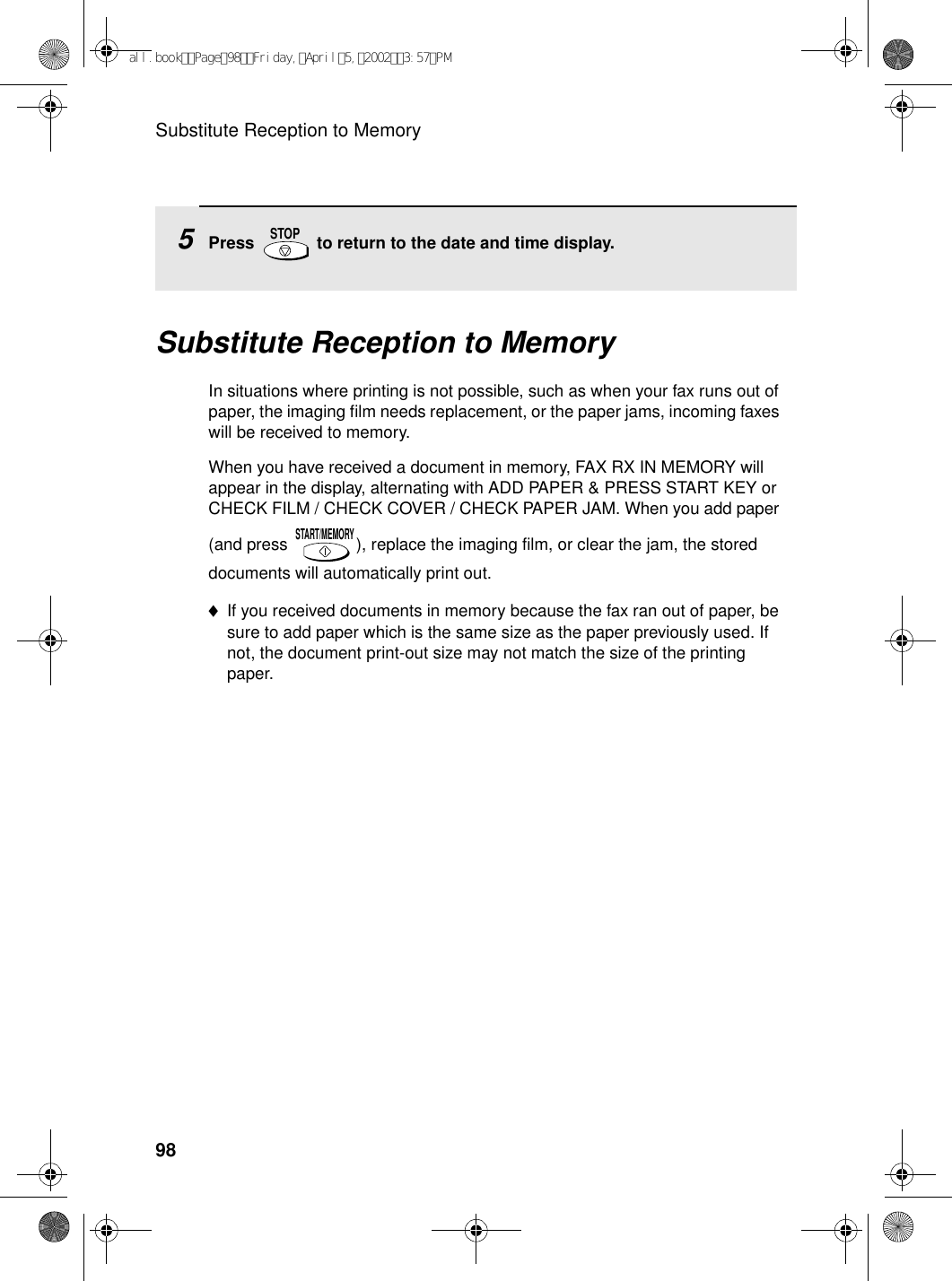 Substitute Reception to Memory98Substitute Reception to MemoryIn situations where printing is not possible, such as when your fax runs out of paper, the imaging film needs replacement, or the paper jams, incoming faxes will be received to memory.When you have received a document in memory, FAX RX IN MEMORY will appear in the display, alternating with ADD PAPER &amp; PRESS START KEY or CHECK FILM / CHECK COVER / CHECK PAPER JAM. When you add paper (and press  ), replace the imaging film, or clear the jam, the stored documents will automatically print out.♦If you received documents in memory because the fax ran out of paper, be sure to add paper which is the same size as the paper previously used. If not, the document print-out size may not match the size of the printing paper.START/MEMORY5Press   to return to the date and time display.STOPall.bookPage98Friday,April5,20023:57PM