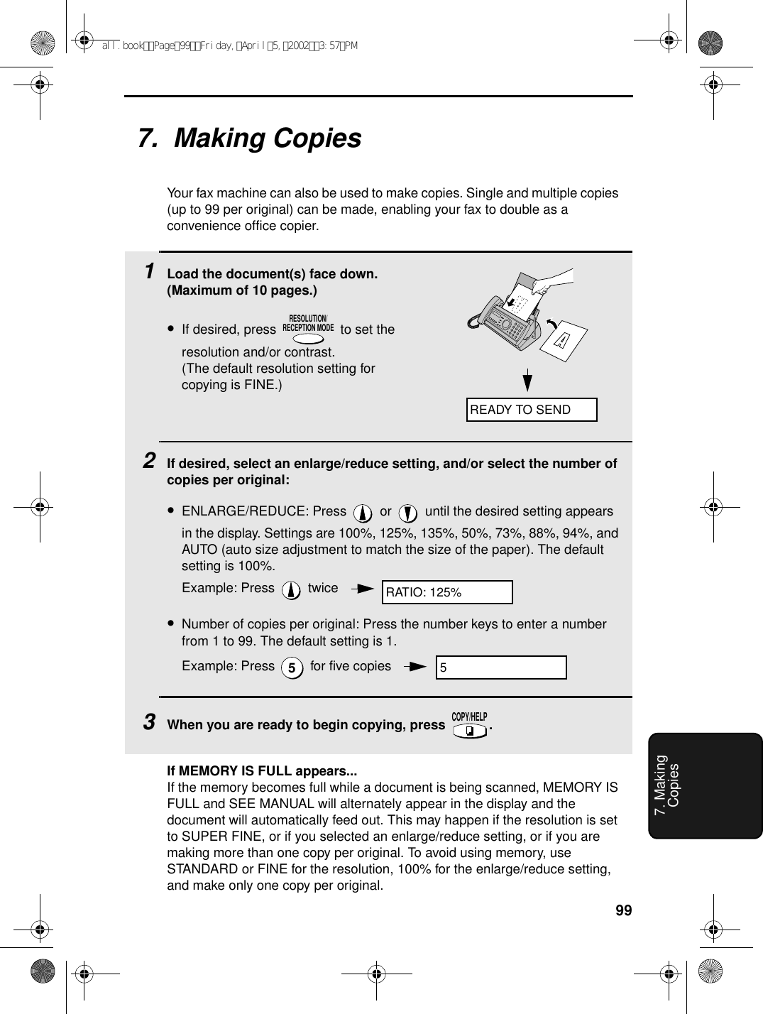 997. MakingCopies7.  Making CopiesYour fax machine can also be used to make copies. Single and multiple copies (up to 99 per original) can be made, enabling your fax to double as a convenience office copier. 1Load the document(s) face down. (Maximum of 10 pages.)•If desired, press   to set the resolution and/or contrast. (The default resolution setting for copying is FINE.)2If desired, select an enlarge/reduce setting, and/or select the number of copies per original:•ENLARGE/REDUCE: Press   or   until the desired setting appears in the display. Settings are 100%, 125%, 135%, 50%, 73%, 88%, 94%, and AUTO (auto size adjustment to match the size of the paper). The default setting is 100%.Example: Press   twice•Number of copies per original: Press the number keys to enter a number from 1 to 99. The default setting is 1.Example: Press   for five copies3When you are ready to begin copying, press  .RESOLUTION/RECEPTION MODE5COPY/HELPREADY TO SENDRATIO: 125%5If MEMORY IS FULL appears...If the memory becomes full while a document is being scanned, MEMORY IS FULL and SEE MANUAL will alternately appear in the display and the document will automatically feed out. This may happen if the resolution is set to SUPER FINE, or if you selected an enlarge/reduce setting, or if you are making more than one copy per original. To avoid using memory, use STANDARD or FINE for the resolution, 100% for the enlarge/reduce setting, and make only one copy per original.all.bookPage99Friday,April5,20023:57PM